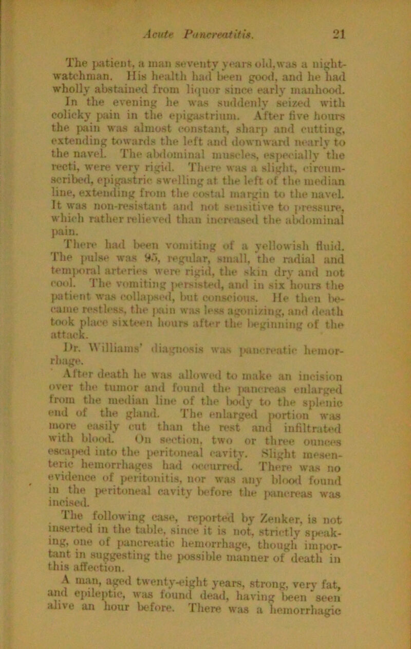The }uiticM)t, a man seventy yeai-s ohl,\vas a night- watchman, IIis health had l»een gootl, and he had wholly abstained from liquor since early mauhood. In the evening he was suddenly seized with colicky pain in the cjiigastrium. After five hours the jKiin wiis almost constant, sharp and cutting, extending towards the left ,and downwanl nearly to the n.avel. The alslominal muscles, especially the recti, were very rigid. There was a slight, t*ircum- scribed, epij^strie swelling at the left of the median line, extuiding frrun the costal margin to the navel. It was non-resistant and not scu.sitive to pressure, which rather ndieved than incr» ji.setl the alxlominal pain. Tliere had Ix^en vomiting of a yellowi.sh fluid. The pulse was Wo, regidar, .small, the rruiial and temjK)nil arb’ries wen* rigid, the skin dry and not cool. The vttiniting jK^rsisted, and in six houi'S the {Kiticnt WU.S colla|>sed, but wn.sciou.s. He then 1h*- camc resth‘s.s, the j«iiu w;us less agonizing, ami death took place sixte*'ii hours after tlie iK-'ginuing of the attiM'k. i>r. W illiams' diagm>si.s was jKinereatie hemor- rhage. .\lter death he was allowed to make au incision over the tnmor and found the jmneiv.os enlarged from the me<lian lim* of the Uxly to the splenic end of the gland. 'I’he enlargerl portion Wiis more ejisily cut than the rest and infiltrated with bloisl. On section, two or three ounce.s eseaiH*d inb) tlu^ peritoneal (‘avity. Slight mesen- teric hemorrhages h.ml (K-eurred. 'I'here w;is no evidence of peritonitis, nor was any hloml ftmnd in the jw'ritoueal o^ivity Is'fore the }>ancreas was incised. The following wise, i-ep<)rted by Zenker, is not inserted in the table, .since it is not, .strictly sjs'ak- i^iic of pancreatic hemorrhage, though im|)or- t.^t in suggesting the jios.sible maimer of death in this affection. ^ ***'?■?*’ twenty-eight years, stning, verv fat, uiul epileptic. Wits lountl dea<l, having i>een seen alive an hour before. There was a hemorrhagic