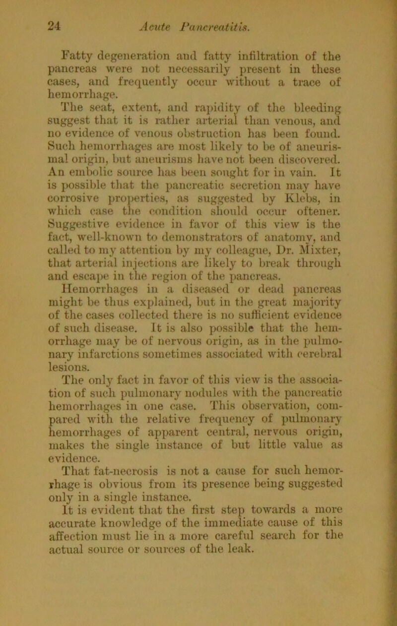 Fatty degeneration and fatty infiltration of the pancreas were not necessarily j)resent in these cases, and frequently occur without a trace of hemorrhage. The seat, extent, and rapidity of the bleeding suggest that it is rather arterial than venous, and no evidence of venous obstruction has l)een found. Such hemorrhages Jire most likely to be of aneuris- mal origin, but aneurisms have not been discovered. An embolic source luis been sought for in vain. It is possible that the pancreatic secretion may have corrosive properties, as suggested by Klebs, in which case the ('ondition should occur oftener. Suggestive evidence in favor of this view is the fact, well-known to demonstrators of anatomy, and called to my attention by my colleague, Dr. Mixter, that arterial injections are likely to break through and esca})e in the region of the pancreius. Hemorrhages in a di.seased or dead pancreas might be thus exj)lained, but in the great majority of the cases collected there is no sufficient evidence of such disease. It is also possible that the hem- orrhage may be of nervous origin, as in the imlmo- nary infarctions sometimes associated with cerebral lesions. The only fact in favor of this view is the associa- tion of such pulmonary nodules with the pancreatic hemorrhages in one case. This observation, com- pared with the relative frequency of ])ulmonary hemorrhages of apparent central, nervous origin, makes the single instance of but little value as evidence. That fat-necrosis is not a cause for such hemor- rhage is obvious from its presence being suggested only in a single instance. It is evident that the first step towards a more accurate knowledge of the immediate cause of this affection must lie in a more careful search for the actual source or sources of the leak.