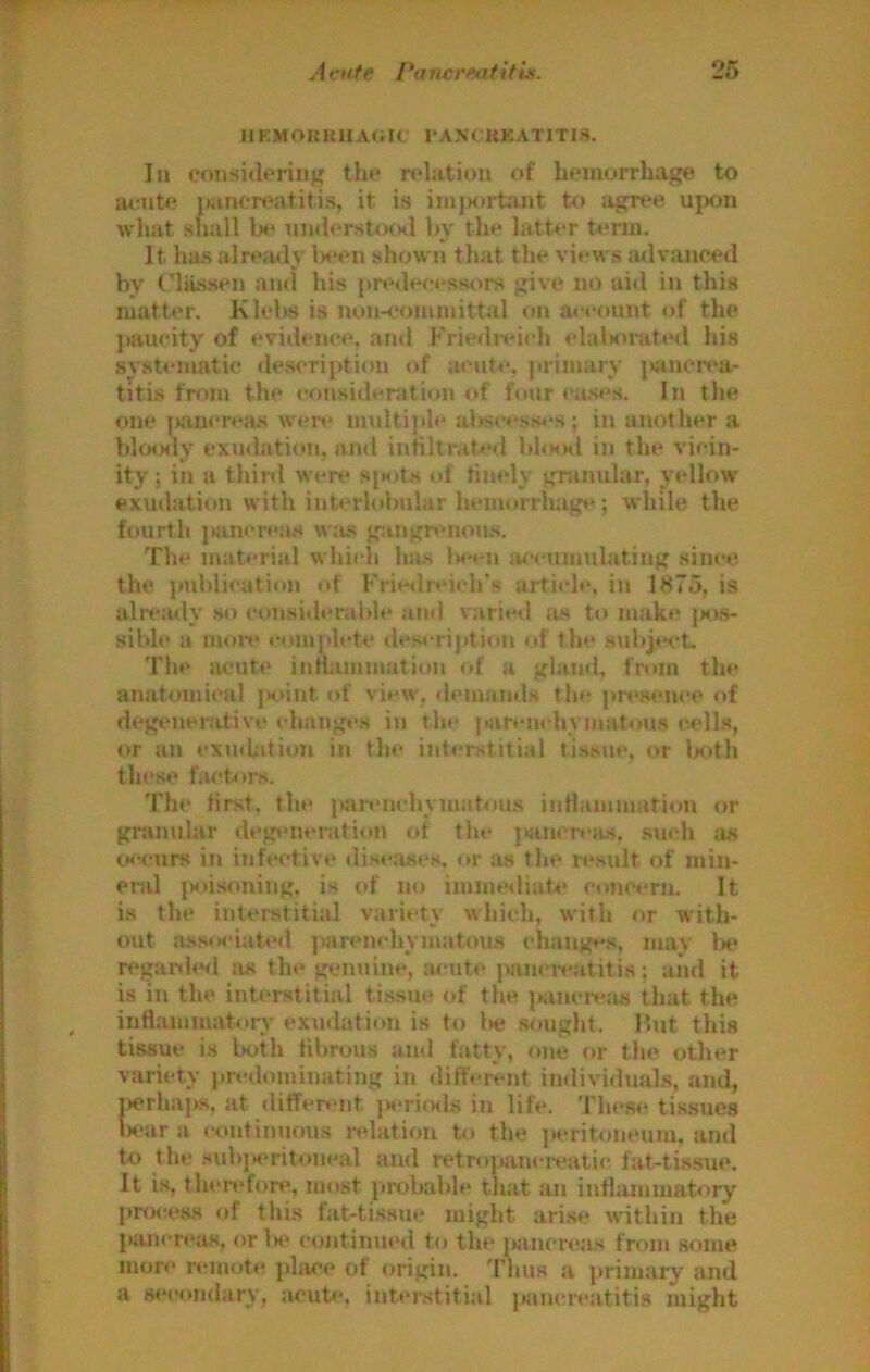IIEMOKRHA<iK' I'AXCKKATITIS. In cotisideriiig the relation of hemorrhage to atrute pancreatitis, it is im)«)i-tant to agree upon what shall lx* un(lerst<KHl hy tlie latter term. It has alrearly l>een shown that the vii*ws iulvanced hy ritissen atul his {>redeeesso!-s give no aid in this matter. Klolw is non-committal on account of the paucity of evidence, and Kriedivich elalHUiited his systematic de.scription of acute, primary }«ncrea- titia frf>m the consideration of hnir cases. In the one jxiucresus were mnltijde ahs<’cs.s.-s; in another a bhxxly exudation, and infiltrated 1i1<hm1 in the vicin- ity; in a third were si«its <d finely granular, yellow exudation with interlobular hemorrluige; while, the fourth jKincrea.s w.'is g;ingn*non.s. The material whicli has Iwcn accumulating .since the publication of Friedreich's article, in 1875, is ali-e;uly so considerable ami varie<l as to make (xxs- sible a nuuv complete de.scription of the .subjwt. The iwjute innainmatiou of a gland, from the anatomical j>oint of view, <lemands the presiun’c of degenerative (dianges in the parenchyniatou.s c.ell«, or an exudiition in the interstitial ti.s.sue, or lx>th these f:U‘toi-s. Tin* first, the parenchymatous intlammation or gninular di'gtunuation of the jKincrciis. .such as twcurs in infective disea.se.s, or as the result of min- enil jMUsoning, is of no imme<liat4* concern. It is the interstitial variety which, with or with- out a.ssociated parenchymatous changes, mav lx* regaolerl as the genuine, :u-ute jmncmititis; aiid it is in the interstitial ti.ssue of the {(anciv.'us that the intlammatorv exudation is to l>e .sought. lUit this tissue i.s both librous and fatty, one or the other variety predominating in dift'ment imlividuahs, and, jierhaps, at (liffenuit iH-ricKls in life. These tissues lx‘ur a continuous relation to the ]»eritoneum, and to the suhiM>ritoneal and retropanereatie fat-tis.sue. It is, therefon', most probable that an inflammatory process of this fat-ti.s.sue might arise within the pancreas, orls^ continued to the panci'eas from some more remote place of origin. Thus a primary and a secondary, acub*. intej-stitial pam reatitis might