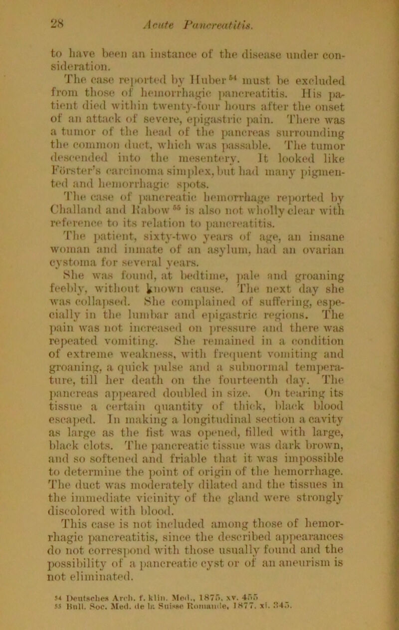 to liave l)P«oi an instance of tin* disease under con- sideration. The ca.se reiiort(*d l)v Huber*■* must be excluded from those of hemorrhagic ]»ancreatitis. His j)ar tient died within twenty-tbnr hour.s after the onset of an attack of severe, ejiigastric pain. Theie was a tumor of the head f)f the pancreas surrounding the common duct, which was ])assable. 'I'he tumor de.scended into the mesentery. It looked like Fiirst(*r’s caicinoma simjdex, but had many pigmen- ted and hemorrhagic spots. 'i'he case of ]»ancre:itie hemorrhage rejiorted by Chalhind and Ifabow*® is also not wliolly clear with reference to its relation to ])ancreatitis. 'I'he patient, sixty-two years of age, an insane woman and inmate of an a.sylum, hail an ov'arian cystoma for several years. She wuis found, at bedtime, jiale and groaning feebly, without known cause. 'Die next day she was (‘(dlapsed. She complained of suffering, espe- cially in the lumbar and epiga.stric regions. 'I'he ]»ain was not increasi'd on jiressure and there w'as repeated vomiting. She remained in a condition of extreme weakness, with frequent vomiting and groaning, a quick jmlse and a subnormal temjiera- ture, till her death oji the fourteenth day. 'I'he jiancreas apjieared doubled in size. On tearing its tissue a certain quantity of thick, black blood esca])pd. In making a longitudinal section a cavity as large as the tist was opened, tilled with large, black clots, 'i'he ])ancreatic tissue was dark brown, and so softened and friable that it was impossible to determine the ])oint of origin of the hemorrhage. The duct was moderately dilated and the tissues in the immediate vicinity of the gland were strongly discolored with blood. 'I'his case is not included among those of hemor- rhagic jiancreatitis, since the described appearances do not correspond with those usually found and the possibility (d' a pancreatic cyst or of an aneurism is not eliminated. 5< Doutsoliex Arrh. ('.kiln. Moil., 1875, w. 4;Vi