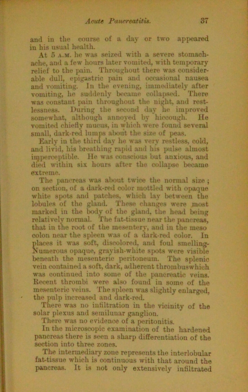 and in the course of a day or two appeared in his usual health. At 5 A.M. he was seized with a severe stomach- ache, and a few hours later vomitetl, with temporary relief to the pain. Throughout there was consider- able <lull, epigastric i>ain :uul occasional nausea and vomiting. In the evening, inunetliately after vomiting, he suddenly became collaj>.s«*<i. There was constant jKiin throughout the night, and rest- lessne.ss. During the second day he improved somewhat, although annoyed by hiccough. He vomiteil chiefly mucus, in which were fouml several small, dark-red lumps atnuit the size of peas. Early in the thinl day he was very restless, cold, and livid, his breathing nvpitl and his pulse almost iini>en!eptible. He w,i.s conscious but anxious, and died within six hours after the collapse became extreme. The {>anereas wa.s about twice the normal size ; on section, of a dark-red color mottled with opaque white sjKits and patches, which lay betw«!en the lobules of the gland. These clianges were most marked in the iKKly of the gland, the heatl lieing relatively normal. The fat-tissue near the pam^reas, that in the root of the me.sentery, and in the meso colon near the spleen was of a dark-retl color. In places it was soft, discolored, and foul smelling- Numerous opaque, grayish-white sjsjts were visible beneath the mesenteric peritoneum. The splenic vein contained a soft, dark, adherent thrombuswhich was continued into some of the pancreatic veins. Recent thrombi were also found in some of the mesenteric veins. The spleen was slightly enlargetl, the pulp increased and dark-red. There was no inflltration in the vicinity of the solar plexus and semilunar ganglion. There was no evidence of a peritonitis. In the microscopic examination of the hardened pancreas there is seen a sharp differentiation of the section into three zones. The intermediary zone represents the interlobular fat-tissue which is continuous with that around the pancreas. It is not only extensively inflltrated