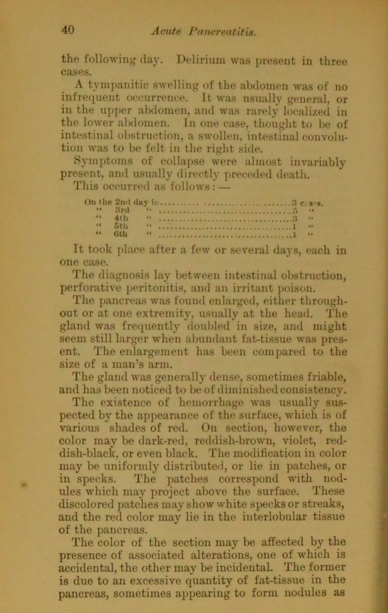 thf; following day. Delirium was present in three cases. A tym})anitic swelling of the abdomen was of no infrequent occurrence. It was usually general, or in the upper alMlomen, and was randy localized in the lower alslomen. In one case, thought to be of intestinal obstruction, a swollen, intestinal convolu- tion was to be felt in the right side. Sym])toms of collapse were almost invariably present, and usually directly preceded death. This occurred as follows; — On the 2inl day c. s>'*.  Srd •• r. •• “ 4-th “ ;t “ “ rail •• 1 •• “ oth “ 1 “ It took place after a fenv or several days, each in one case. The diagnosis lay between intestinal obstruction, perforative }>eritonitis, and an irritant poison. The pancreas was found enlarged, either through- out or at one extremity, usually at the head. The gland was fretpiently tloubled in size, and might seem still larger when abundant fat-tissue was pres- ent. The eidargement has been compared to the size of a man’s arm. The gland was generally dense, sometimes friable, and has been noticed to be of diminished consistency. The existence of hemorrhage was usually sus- pected by the appearance of the surface, which is of various shades of red. On section, however, the color may be dark-red, reddish-brown, violet, red- dish-black, or even black. The modification in color may be uniformly distributed, or lie in patches, or in specks. The patches correspond with nod- ules which may project above the surface. These discolored patches may show white specks or streaks, and the red color may lie in the interlobular tissue of the pancreas. The color of the section may be affected by the presence of associated alterations, one of which is accidental, the other may be incidental. The former is due to an excessive quantity of fat-tissue in the pancreas, sometimes appearing to form nodules as