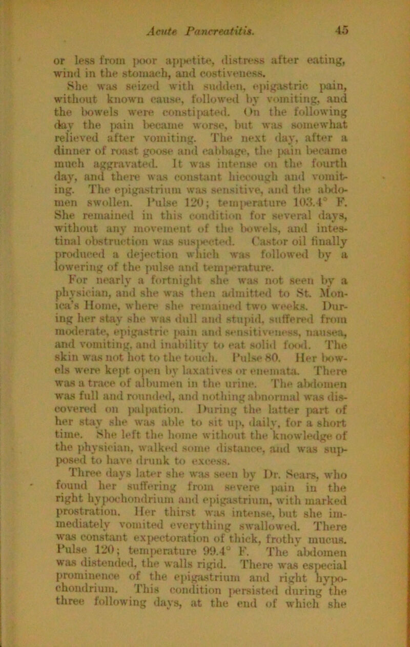 or less fi-om i>oor ajtjH'tite, distress after eating, win«I in the stomach, and costiveness. She wius seized with sudden, epigastric pain, without known cause, followed hy vomiting, and the lM>wels were constijiated. On the following day the pain l>e<;anie worse, but w:is somewhat relieved after vomiting. The next day, after a dinner of roast goose and eabljagt', the jKiin lieeamo much aggravated. It wits intense tm the fourth day, an»i there wjts eonst;int hiccovigh and vomit- ing. The epigjustrium w.os sensitive, and the alxlo- rnen swollen. I’ulse 120; tein{*eratui*e 103.4® F. She remained in this condition for several day.s, without any movejuent t>f the Imwels, and intes- tinal obstruction was susjHKded. ('a.stor oil finally produced a dejection which was followe<l by a lowering of the pul.se and tem}»*rature. For nearly a fortnight she w;is not seen by a physician, and she was then ailmitted to St. Mon- ica’s Home, where she remaine<l two wt*eks. Dur- ing her stay she was ilull ami stupid, suffered fnun moderate, epigji.stri«‘ pain and sensitiveness, nausea, and vomiting, and inability to eat st)lid 1<mm1, 'I'he skin wa.s not hot to tht* bmch. I’ulse HO. Her 1k>w- els were kept o|>en by laxatives or enematii. Therti Wiis a trace of albumen in the urine. The alMlomen was full and ruundetl, and nothing abnormal was dis- cover'd on palpation. During the latter part of her stiiy she w:is able to sit up, tlaily, for a short time. She left the home without the knowledge of the }»hy.sician, walked some distance, and w:is suj>- posed to have drunk to excess. Three days lab'r she was seen by Dr. .Sears, who found her sidTering from severe pjiin in the right hyjHX'hondrium and epigtustrinm, with marked prostration. Her thirst w:us inten.se, but she im- mediately vomited everything swallowed. There was constant exi>ectonition of thick, frothy mucus. Pulse 120; temperature 9<).4° F. The alxiomen was <listendcd, the walls rigid. There was esjjecial prominence of the epigastrium and right hyix>- chondrium. This condition j)crsisted during the three following days, at the end of w^hich she