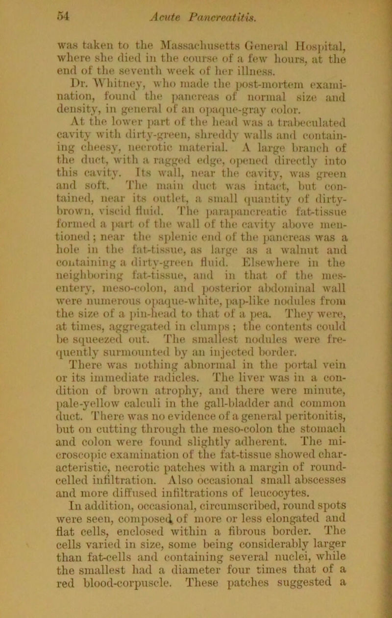 was taken to the Massachusetts (Jeneral Mospital, where she died in the course of a feAv hours, at tlie end of tlie seveutli week of lier illness. Dr. A\ hituey, wlio uuide the i)OSt-uiortem exauii- nation, found the ])aiicreas of uoruial size and density, in general of an opacpie-gray color. .\t the lower ]):irt of the head was a trahcculated cavity with dirty-green, shreddy walls and contain- ing cheesy, necrotic, material. .\ large branch of the duct, with a ragged edge, ojamed directly into this cavity. Its wall, near the cavity, was green and soft. The main duct was intact, but con- tained, near its outlet, .a small <inantity of dirty- brown, vis<‘id fluid. 'Plu! j>ara])ancreatic fat-tissue formed a part of tlie wall of the cavity above men- tioned ; near tin* splenic mid of the jiancreas was a hole in the fat-tissue, as large as a walnut and containing a dirty-green fluid. Klsewhme in the neighboring fat-tissue, and in that of the mes- entery, meso-colon, and jiosterior abdominal wall were nnmerous o[iaque-white, ])ai>-like nodules from the size of a jiin-head to that of a pea. They were, at times, aggregated in clumps ; the contents coidil be squeezed out. The smallest nodules were fre- ([uently surmounted by an injected border. There wtis nothing abnormal in the jKirtal vein or its immediate radicles. The liver was in a con- dition of bniwn atrojihy, and there were minute, [lale-yellow calculi in the gall-bladder and common duct. There was no evidence of a general peritonitis, but on cutting through the meso-colon the stomach and colon were found slightly adherent. The mi- crosco]iic examination of the fat-tissue showed char- acteristic, necrotic patches Avith a margin of round- celled infiltration. Also occasional small abscesses and more diffused infiltrations of leucocytes. Ill addition, occasional, circumscribed, round spots were seen, composed, of more or less elongated and flat cells, enclosed within a fibrous border. The cells varied in size, some being considerably larger than fat-cells and containing several nuclei, Avhile the smallest had a diameter four times that of a red blood-corpuscle. These patclies suggested a