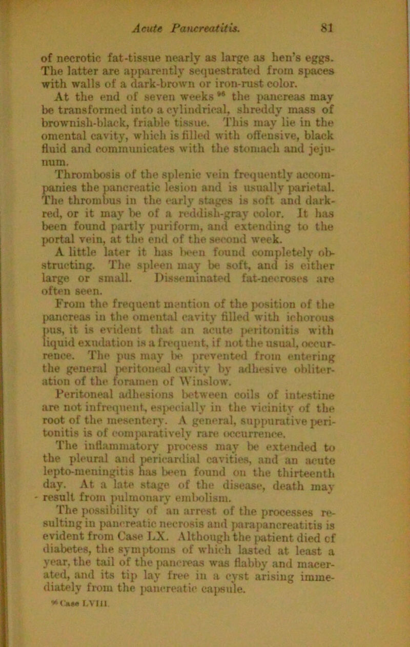 of necrotic fat-tissue nearly as large as hen’s eggs. The latter are apparently sequestrated from spaces with walls of a dark-brown or iron-rust color. At the end of seven weeks ** the pancreas may be transformed into a cylindrical, shreddy mass of brownish-black, friable tissue. This may lie in the omental cavity, which is tilled with offensive, black fluid and communicates with the stomach and jeju- num. Thrombosis of the splenic vein fre<piently imcom- panies the pancreatic lesion and is usually parietal. The thrombus in the early stages is soft and dark- red, or it may la? of a rod<lish-gray color. It has been found partly puriform, and extending to the portal vein, at the end of the second w’eek. A little later it has 1m‘cu found comydetely oIk structing. The spleen may be soft, and is either large or small. Di.sseminated fat-necroses are often seen. From the frequent mention of the pc>sition of the pancreas in the omental cavity filled with ichorous pus, it is evident that an acute {K*ritoniti.s with liquid exudation is a frequent, if not tl»e usual, occur- rence. The yms may lx* prevente<i from entering the general jaritoneal cavity by adhesive obliter- ation of the foramen of Winslow. Peritoneal mihesions l)etween coils of intestine are not infrtMyiienf, esyiecially in the vicinity of the root of the mesentery, A genenil, supynirative jx'ri- tonitis is of comyuiratively rare occurrence. The inflammatory process may be exri'iided to the ydeunil and y>ericardial cavities, and an acute lepto-meningitis has been found on the thirteenth day. At a late stage of the disease, death may result from pulmonary eml>olism. The possibility of an arrest of the processes re- sulting in y)ancreatic ne«T08is and jKirapancreatitis is evident from Case LX. .Although the i>atient died cf diabetes, the symptoms of which lasted at least a year, the tail of the panci-eas was flabby and macer- aU>d, and its tiy> lay free in a cyst arising imme- diately fi-om the jtancreatic caj»sule. »<■««« i.vm