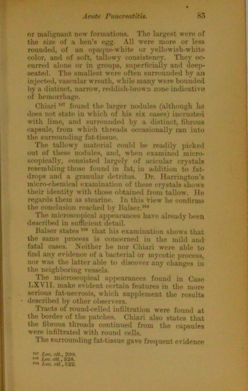 or malignant new formations. Tho largest were of the size of a lien's egg. .\11 were more or less rounded, of an ojiaque-white or yellowish-white j eolor, and of soft, tallowy consisteney. They oc- i eurred alone or in groujis, sui>erticially and deejv i seated. The smallest w'ere often surrounded by an I injected, vascular wreath, while many w'ere Ixmnded by a di.stinct, narrow, reddish-lirown zone indicative of hemorrhage. Chiari found the larger ncnlules (although he dcH's not statfi in wdiii'h of his six cases) iucrusteii | with lime, and surroundcil by a distinct, fibrous \ capsule, fnim wdiich thremls w'casioually ran into i the surrounding fat-tissue. ' The tallowy material could Ik> readily jiicked | out of these nmlules, and, when examined micro I scopiciilly, consisted largely of acicular crystals | resembling those found in fat, in aildition to fat- i drops and a granular detritus. J)r. Harrington’s j micro-chemical examination of these crystals shows ■ their identity with those obtained from tallow. He ! regards them as sti'arine. In this view he confirms i the conclusion reai'heil by Malser.*** i The micros<‘opical ap|K\anuice.H havi^ alrejuly Wn descrilied in sufficient di'tail. Halser state.s *** that Ids examination sliows that the sajue p«M*ess is concerned in the mild and fatal cases. Meither he nor Chiari were able to find any evidern'c of a bacterial or mycotic proc«*s8, nor wiw the latter able to discover any changes in the neighboring vessels. The microscojiical apjM'arances found in Case LXVTl. make evident ceitain features in the more serious fat-necrosis, which supplement the results ' descrilHHl by other observers. Tracts of round-celled infiltration were found at the bortler of the patches. Chiari also staU-s that the fibrous thremls continued from the capsules were infiltrated with round cells. The .surrounding fat-tissue gave frequent evidence '<» Zor. rit., Loc. eit,, 52S. 1.0C. cit.,52'2.