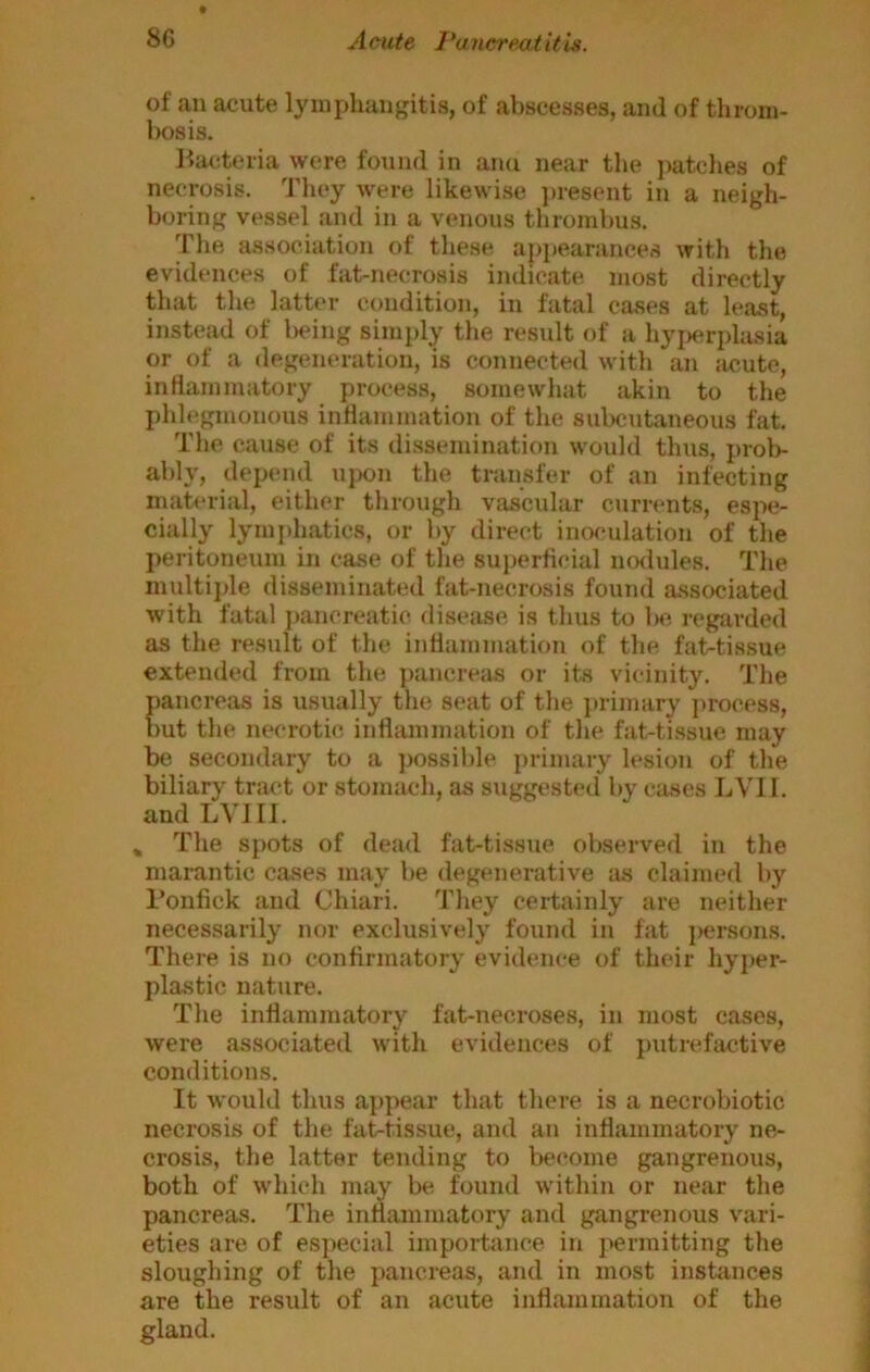 of an acute ljunphaugitis, of abscesses, ami of throm- bosis. Ila^iteria were found in ami near the jiatclies of necrosis. They were likewise present in a neigh- boring vessel and in a venous thrombus. The association of these, appearances with the evidences of fat-necrosis indicate most directly that the latter condition, in fatal cases at least, instead of lieing simply the result of a hyjierplasia or of a degeneration, is connected with an jicute, intiammatory process, somewhat akin to the phh'gmonous inflammation of the subcutaneous fat. The cause of its dissemination would thus, prol>- ably, depend ujx)n the transfer of an infecting material, either through vascular currents, espe- cially lymjdiatics, or by direct inoculation of the peritoneum in case of the superflcial nodules. The inultijde disseminated fat-necrosis found associated with fatal pancreatic disease, is thus to l)e regarded as the result of the inflammation of the fat-tissue extended from the pancreas or its vicinity. The pancreas is usually the seat of the jirimary jirocess, but the necrotic inflammation of the fat-tissue may be secondary to a ]>ossible jirimary lesion of the biliary tract or stomach, as suggested by cases LVII. and LVIII. » The sj)ots of dead fat-tissue observed in the marantic cases may be degenerative as claimed by I’onfick and Chiari. They certainly are neither necessarily nor exclusively found in fat persons. There is no confirmatory evidence of their hyjier- plastic nature. The inflammatory fat-necroses, in most cases, were associated with evidences of putrefactive conditions. It would thus a])pear that there is a necrobiotic necrosis of the fat-tissue, and an inflammatory ne- crosis, the latter tending to become gangrenous, both of which may be found within or near the pancreas. The inflammatory and gangrenous vari- eties are of es])ecial importance in jiermitting the sloughing of the pancreas, and in most instances are the result of an acute inflammation of the gland.