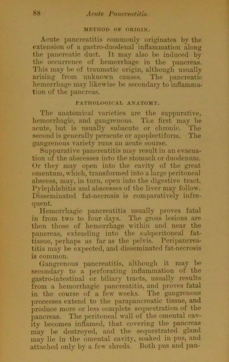 MirniOI) OK OKHilN. Aoutc ])ancivatitis commonly originates by the extension of a gastro-duodenal intlammation along the ])ancr(!atic duct. It may also be induced by the occurrence of hemorrhage in the pancreas. This may be of traumatic origin, although usually arising from unknown causes. The ])ancreatic hemorrhage may likewise bt‘ secondary to inllamma- tioTi of the pancreas. KATIlOLOOrCAL ANATOM V. The anatomical varieties arc the suppurative, liemorrhagic, and gangrenous. The first may be acute, but is usually subacute or chronic. The second is generally peracute or apofdectiforni. The gangrenous variety runs an acute course. Su})purative ]iancrt*atitis may residt in an evacua- tion of the ab.scesses into tin* stomach or duodenum. Or they may open into the cavity of the great omentum, which, transformed into alarge jau-itoneal abscess, may, in turn, oi)en into the digestive, tract. J’vleidilebitis and abscesses of the liver mav follow. Disseminated fat-necrosis is comi)aratively infre- (jiient. Hemorrhagic pancreatitis usually proves fatal in from two to four days. The gross lesions are then those of hemorrhage within and near the pancreas, extending into the subperitoneal fat- tissue, perha])s as far as the })elvis. IVripancrea- titis may be expected, and disseminated fat-necrosis is common. Gangrenous ])ancreatitis, although it may be secondary to a perforating inflammation of the gastro-intestinal or biliary tracts, usually results from a hemorrhagic ])ancreatitis, and ])rov«*s fatal in the course of a few weeks. The gangrenous ])i’ocesses extend to the parajiancreatic tissue, and })roduce more or less eom})lete se(piestration of the pancreas. The peritoneal wall of the omental cav- ity becomes inflamed, that covering the pancreas may be destroyed, and the sequestrated gland may lie in the omental cavity, soaked in pus, and attached oidy by a few shreds. Doth pus and pan-