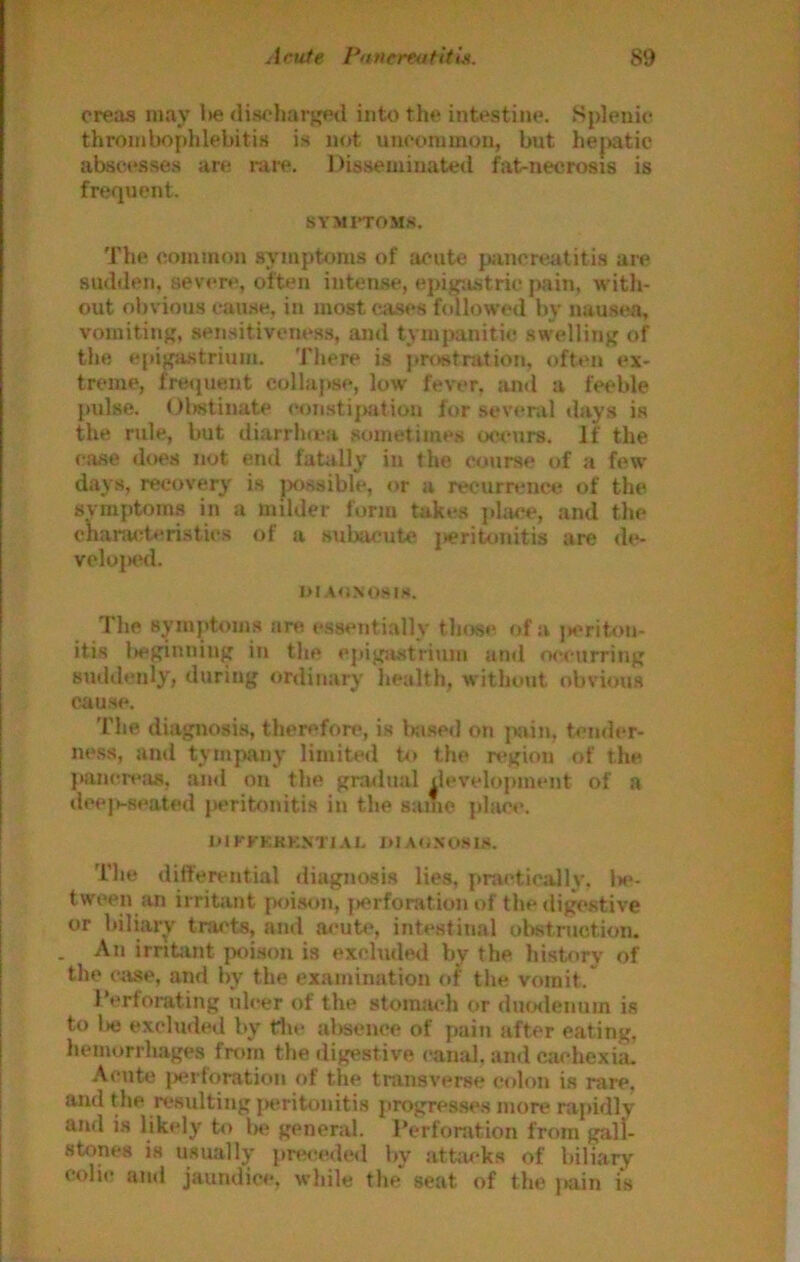 creas may l>e discharged into the intestine. Splenic thrond)oplilebiti» is not uncommon, but hejxitic absct*sses are raiv. Disseminated fat-necrosis is frequent. SYMITOMS. The common symptoms of acute piincreatitis are sudden, sever**, often intense, epig-.istric jwiin, with- out obvious cau.se, in most cases followed by nausea, vomiting, sensitiveness, and tympanitic .swelling of the epigastrium. Tliere is pr*»stnition, oft**n ex- treme, fre<pient collapse, low fever, ami a feeble pulse. Olwtinate constijiation for sev(*nil days is the rule, but diarrhu-a sometimes occurs. If the ciise does not end fatiilly in the course of a few days, recovery is jxissible, or a recurrence of the symptoms in a milder form takes phice, and the cKanuderistics of a subacute jteriUmitis are de- vc1ui«hI. I>IA«JNOSIS. The symptoms are essentially those of a jK^riton- itis l>eginning in tlie epigjustrium ami occurring suddenly, during ordinary lieulth, without obvious cause. The diagnosis, therefore, is Inised on j>jiin, t*ni<h*r- ne.ss, and tympany limited to the n*gion of the jiancrejtf, and on the gradual dev'elopment of a dee|»-Reated jieritonitis in the same plac«*. OIKKKKKNTIAL I>IA*lXOSlS. The differential diagnasis lies, practically. Jh*- tween an irritant poison, |»erforation of the digestive or biliary tracts, and a**utc, intestinal obstruction. . An irntjint {x>ison is excluded by the history of the ciise, and by the examination of the vomit. 1’erforating ulcer of the stomach or duo<lenum is to 1)6 excluded by tin* absence of pain after eating, hemorrhages from the digestive canal, and cachexia. Acute i>*n‘foration of tlie transverse colon is rare, and the residting pxiritonitis progres.ses more rapidly and is likely to 1m* general. Derfonition from gall- stones is usually pre*!ede*I l>y attiu*ks of biliary coin* and jaundice, while the' seat of the })ain is
