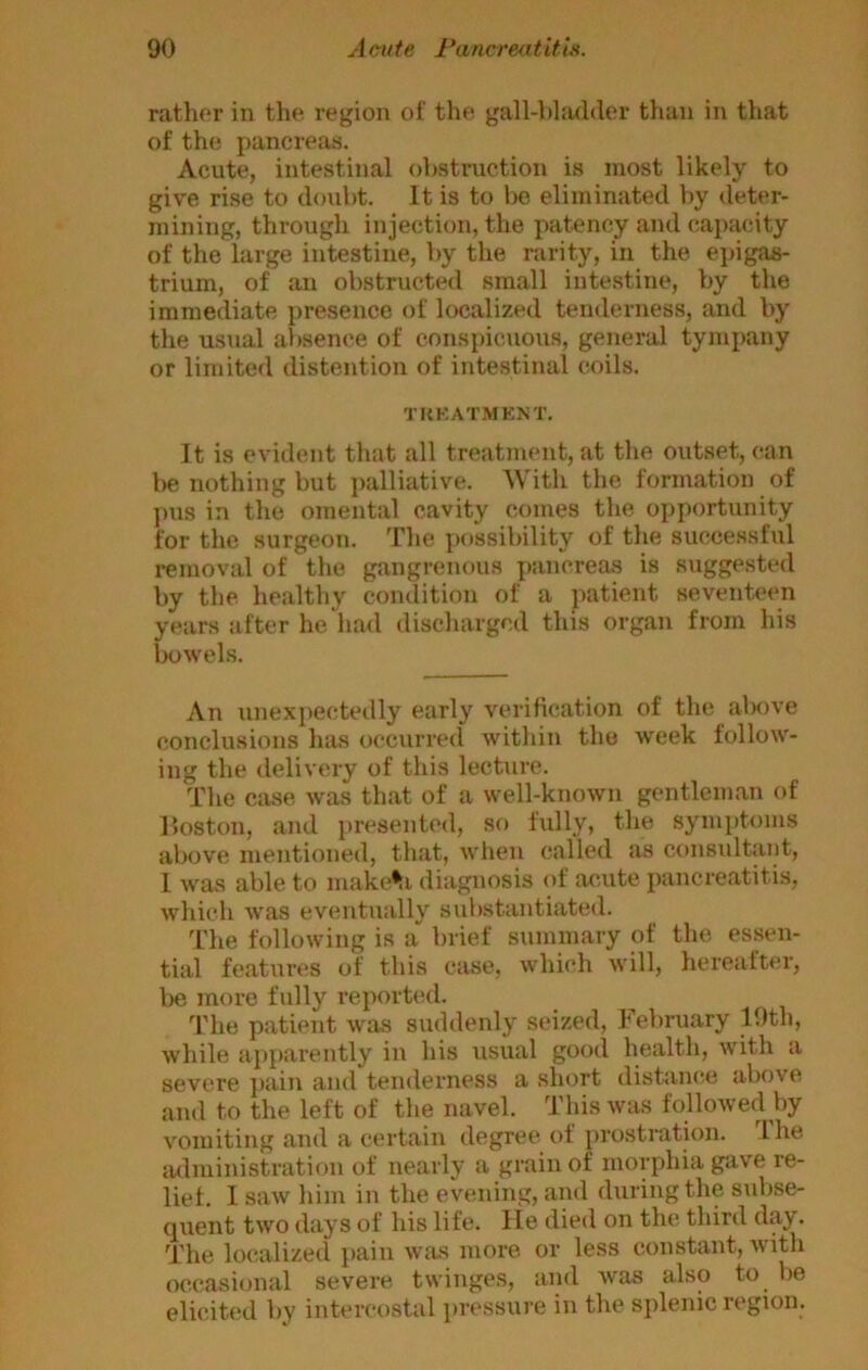 rather in the region of the gall-l)l!uhler than in that of the j)ancreas. Acute, intestinal obstruction is most likely to give rise to doubt. It is to be eliminated by deter- mining, through injection, the patency and capacity of the large intestine, by the rarity, in the ei)igas- trium, of an obstructed small intestine, by the immediate jjresence of localized tenderness, and by the usual absence of conspieaious, general tympany or limited distention of intestinal coils. TKKAT.MENT. It is evident that all treatment, at the outset, can be nothing but palliative. With the formation of pus in the omental cavity comes the opportunity for the surgeon. The possibility of the successful removal of the gangrenous pancreas is suggested by the healthy condition of a patient seventeen years after he ha<l discharged this organ from his bowels. An unexiiectedly early verification of the above conclusions has occurred Avithin the week follow- ing the delivery of this lecture. The case Avas that of a well-knoAvn gentleman of Hoston, and presented, so lully, the symptoms above mentioned, that, Avhen (jailed as consultant, I wUvS able to mak(j^i diagnosis of acute pancreatitis, which Avas eventually substantiated. The folloAving is a“ brief summary of the essen- tial features of this case, Avhich Avill, hereafter, be more fidly reporttjd. The patient was suddenly seized, February 19th, Avhile ajiparently in his usual good health, with a severe ])ain and tenderness a short distanc.e above and to the left of the navel. ThisAvas followecl by A'omiting and a certain degree of prostration. Ihe lulministration of nearly a grain of morphia gave re- lief. 1 saAV him in the evening, and during the s\d)se- quent tAvo days of his life, lie died on the third day. The loc.alizecl pain Avas more, or less constant, Avith occasional severe twinges, and Avas also to be elicited by intercostal pressure in the splenic region.