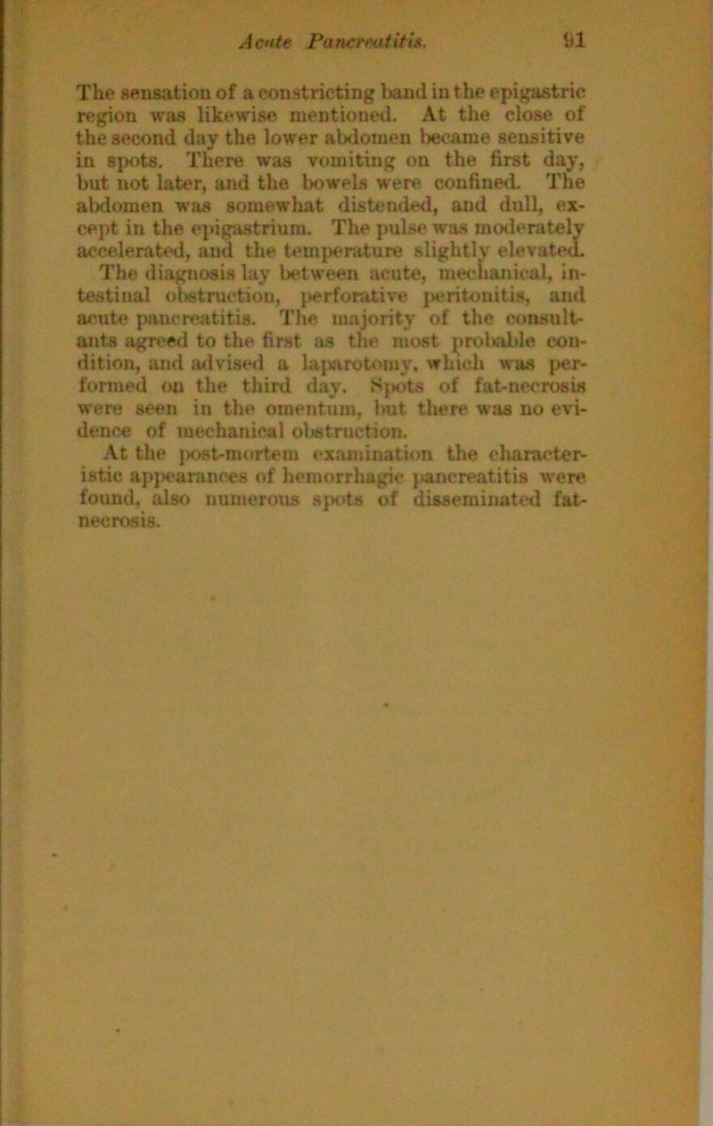 The sensation of a constricting band in the epigastric region was likewise mentioned. At the close of the second day the lower abdomen became sensitive in spots. There was vomiting on the first day, but not later, and the bowels were confined The abdomen was somewhat distended, and dull, ex- cept in the epigastrium. The pulse was moderately accelerated, and the temperature slightly elevated. The diagnosis lay l>etween acute, meclianical, in- testinal obstruction, perforative jieritonitis, and acute pancreatitis. The majority of the consult- ants agree<l to the first as the most prol»able con- dition, and a<lvise<l a lajwirotomy, which was per- formed on the third day. Sj»ots of fat-necrosis were seen in the omentum, but tliere was no evi- dence of mechanical oljstruction. At the }K>st-mortem examination the character- istic apj>earances of hemorrhagic jianereatitis were found, also numerous sjx)ts of disseminated fat- necrosis.