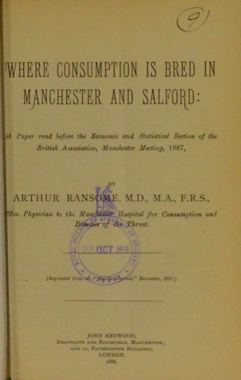 WHERE CONSUMPTION MjlNCHESTER AND IS BRED IN SALFOI[D: Paper read before the Economic and Statutical Section of the British Associatio», Manchester Meeting, 1887, BY ARTHUR RANSipME, M.D., M.A., F.R.S., . 'oM. Physician to the. Mandot^ir I/ospitcU for Consumjttion and J)iMa$et of the Throat. Llla- fnm Koirmhtr, 1S,S7.) JOHN HEVWOOD, Dbanscatr and RiDCiEFiBLD, Makchistrr; AND u, PATKRKO<n‘ltR Bt'll.DINC% LONDON.