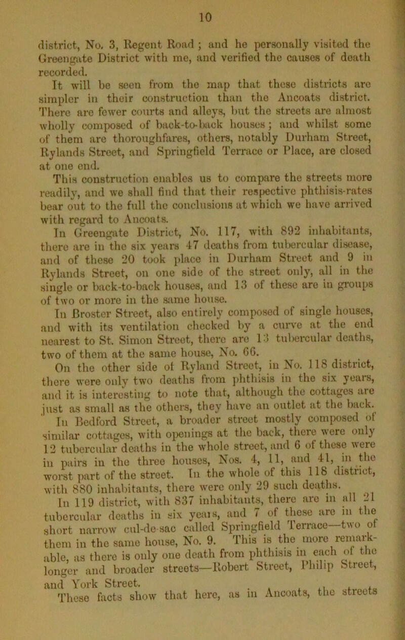 district, No. 3, Ilegent Road ; and he personally visited the Groengate District with me, and verified the causes of death recorded. It will be seen from the map that these districts are simpler in their construction than the Ancoats district. 'J’here are fewer courts and alloys, but the streets are almost wholly composed of back-to-bick houses; and whilst some of them are thoroughfares, others, notably Durham Street, Rylands Street, and Springfield Terrace or Place, are closed at one end. This construction enables us to compare the streets more readily, and we shall find that their respective phthisis-rates bear out to the full the conclusions at which we have arrived with regard to Ancoats. In Greengate District, No. 117, with 892 inhabitants, there arc in the six yeai-s 47 deaths from tuliercular disease, and of these 20 took jdacc in Durham Street and 9 in Rylands Street, on one side of the street only, all in the single or back-to-back houses, and 13 of these are in gi’oiips of two or more in the same house. In Broster Street, also entirely composed of single houses, and with its ventilation checked by a curve at the end nearest to St. Simon Street, thei’c are 1-5 tuliercular deaths. two of them at the same house. No. GG. On the other side of Ryland Street, in No. 118 district, there were only two deaths from jihthisis in the six years, and it is interesting to note that, although the cottages are just as small as the others, they have an outlet at the back.^ In Bedford Street, a broader street mostly composed of similar cottages, with ojienings at the back, there were only 12 tubercular deaths in the whole street, and G of these were in pairs in the three houses. Nos. 4, 11, and 41, in the worst part of the street. In the whole of this 118 district, with 880 inhabitants, there were only 29 such deaths. In 119 district, with 837 inhabitants, there are in all Ll tubercular deaths in six yeais, and 7 of these are in the short narrow cul-de sac called Springfield Terrace—two of them in the same house. No. 9. This is the more remark- able, as there is only one death from phthisis each of the longer and broader streets—Robert Street, 1 hilip Street, and York Street. _ . These facts show that here, as in Ancoats, the streets