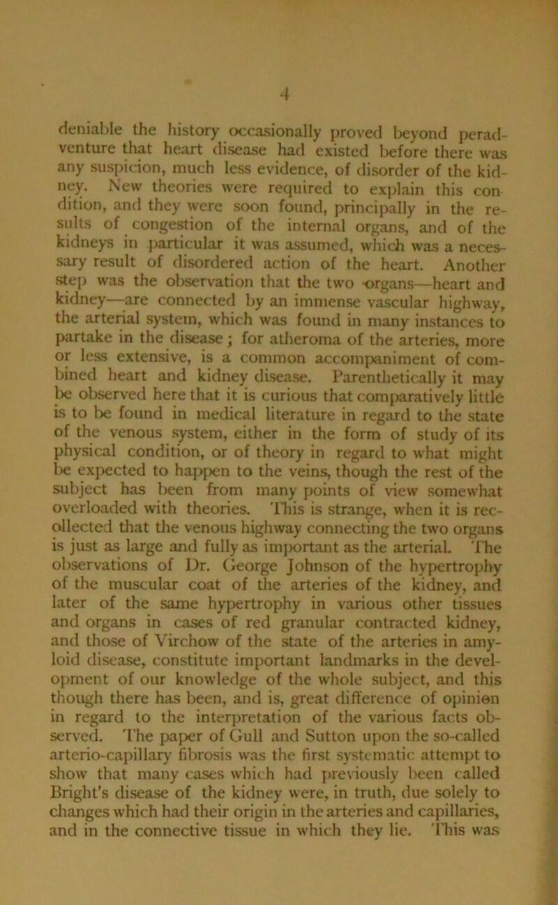 deniable the history occasionally proved beyond perad- venture that heart disease had existed before there was any suspicion, much less evidence, of disorder of the kid- ney. New theories were required to explain this con dition, and they were soon found, principally in the re- sults of congestion of the internal organs, and of the kidneys in particular it was assumed, which was a neces- sary result of disordered action of the heart. Another .step was the observation that the two organs—heart and kidney—-are connected by an immense vascular highway, the arterial system, which was found in many instances to partake in the disease; for atheroma of the arteries, more or less extensive, is a common accompaniment of com- bined heart and kidney disease. Parenthetically it may lx: observed here that it is curious that comfxiratively little is to be found in medical literature in regard to the state of the venous system, either in the form of study of its physical condition, or of theory in regard to what might l>e expected to hapf>en to the veins, though the rest of the subject has been from many points of view somewhat overloaded with theories. 'ITiis is strange, when it is rec- ollected that the venous highway connecting the two organs is just as large and fully as important as the arterial. The observations of Dr. George Johnson of the hypertrophy of the muscular coat of the arteries of the kidney, and later of the same hjq)ertrophy in various other tissues and organs in cases of red granular contracted kidney, and those of Virchow of the state of the arteries in amy- loid disease, constitute important landmarks in the devel- opment of our knowledge of the whole subject, and this though there has been, and is, great difference of opinien in regard to the interpretation of the various facts ob- served. 'The jxiper of Gull and Sutton upon the so-called arterio-capillary fibrosis was the first sy.stematic attempt to show that many cases which had j)reviously been called Bright’s disease of the kidney were, in truth, due solely to clianges which had their origin in the arteries and capillaries, and in the connective tissue in which they lie. 'I’his was