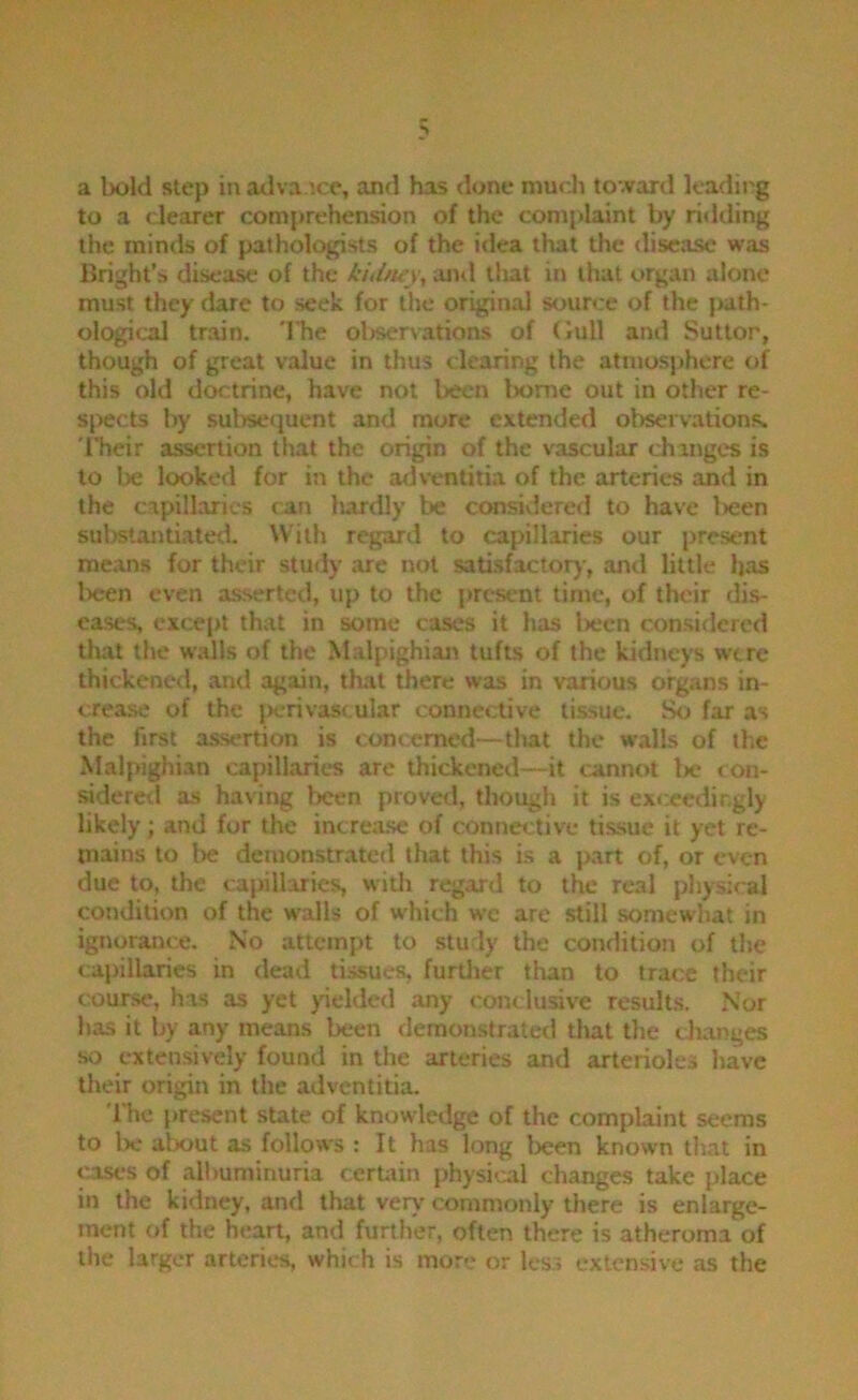 a bold step in adva.ice, and has done niudi tovirard leading to a dearer comprehension of the comi>laint by ritlding the minds of pathologists of the idea that the «liseasc was Bright's disease of the kuittey, and that in that organ alone must they dare to seek for the original source of the fwith- ological train. 'ITie oljservations of Gull and Sutton, though of great value in thus clearing the atmosphere of this old doctrine, have not been Iwme out in other re- sj>ects by sulwequent and more extended observations. 'ITieir assertion that the origin of the vascular changes is to be looked for in the adventitia of the arteries and in the capillaries can lurdly be considerefl to have l>een substantiated. With regard to capillaries our present means for their study are not satisfactor)-, and little has Ixren even asserted, up to the present time, of their dis- eases, except that in some cases it has Ixicn considered that the walls of the Malpighian tufts of the kidneys were thickened, and again, that there was in various organs in- crease of the })crivascular connective tissue. So far as the first a.ssertion is concerned—tliat the walls of the Malpighian capillaries are thickened—it cannot be con- sidered as having been proved, though it is exceedingly likely; and for the increa.se of connective tissue it yet re- tnains to be demonstrated that this is a part of, or even due to, the capillaries, witli regard to the real pliysical condition of the walls of which we are still somewhat in ignorance. No attempt to study the condition of the capillaries in dead tissues, furtlier than to trace their course, has as yet )delded any conclusive results. Nor has it by any means been demonstrated that tlie changes so cxten,sively found in the arteries and arterioles have their origin in the adventitia. The present state of knowledge of the complaint seems to Iw alx»ut as follows : It has long lx:en known that in cases of albuminuria cerUrin physical changes take place in the kidney, and that very commonly there is enlarge- ment of the heart, and further, often there is atheroma of the larger arteries, which is more or less extensive as the