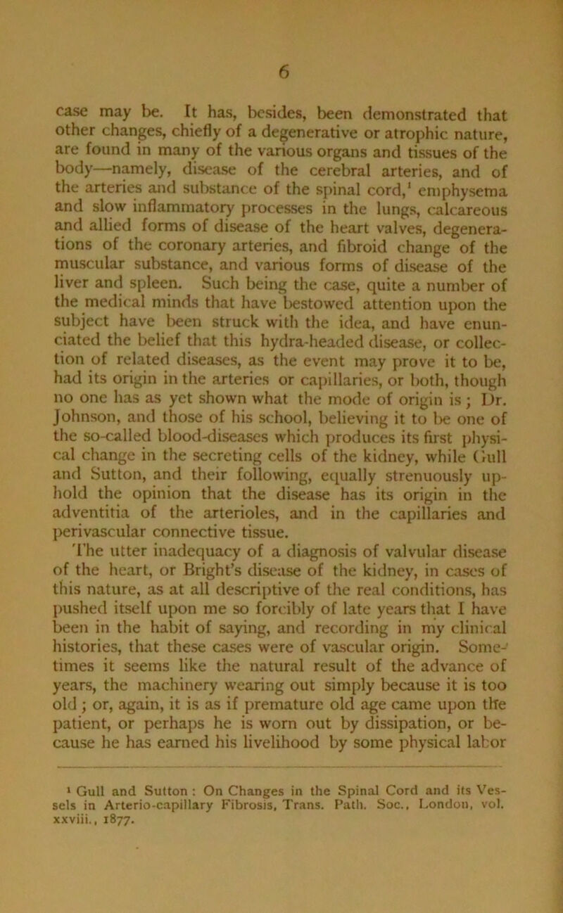 case may be. It ha.s, besides, been demonstrated that other changes, chiefly of a degenerative or atrophic nature, are found in many of the various organs and tissues of the body—namely, disease of the cerebral arteries, and of the arteries and sul)stance of the spinal cord,* emphysema and slow inflammatory' processes in the lungs, calcareous and allied forms of disease of the heart valves, degenera- tions of the coronary arteries, and fibroid change of the inuscular substance, and various forms of disease of the liver and spleen. Such being the case, quite a number of the medical minds that have liestowed attention upon the subject have been struck with the idea, and have enun- ciated the belief that this hydra-headed disease, or collec- tion of related diseases, as the event may prove it to be, had its origin in the arteries or capillaries, or both, though no one has as yet shown what the mode of origin is; Dr. Johnson, and those of his school, believing it to lie one of the so-called blood-diseases which produces its first physi- cal change in the secreting cells of the kidney, while Gull and Sutton, and their following, ei[ually strenuously up- hold the opinion that the disease has its origin in the adventitia of the arterioles, and in the capillaries and perivascular connective tissue. 'I'he utter inadequacy of a diagnosis of valvular disease of the heart, or Bright’s disease of the kidney, in cases of this nature, as at all descriptive of the real conditions, has pushed itself upon me so forcibly of late years that I have been in the habit of saying, and recording in my clinical histories, that the.se cases were of va.scular origin. Some- times it seems like the natural result of the advance of years, the machinery wearing out simply because it is too old ; or, again, it is as if premature old age came upon the patient, or perhaps he is worn out by dissipation, or be- cause he has earned his livelihood by some physical labor ‘ Gull and Sutton : On Changes in the Spinal Cord and its Ves- sels in Arterio-capillary Fibrosis, Trans. Path. Soc., London, vol. xxviii., 1877.