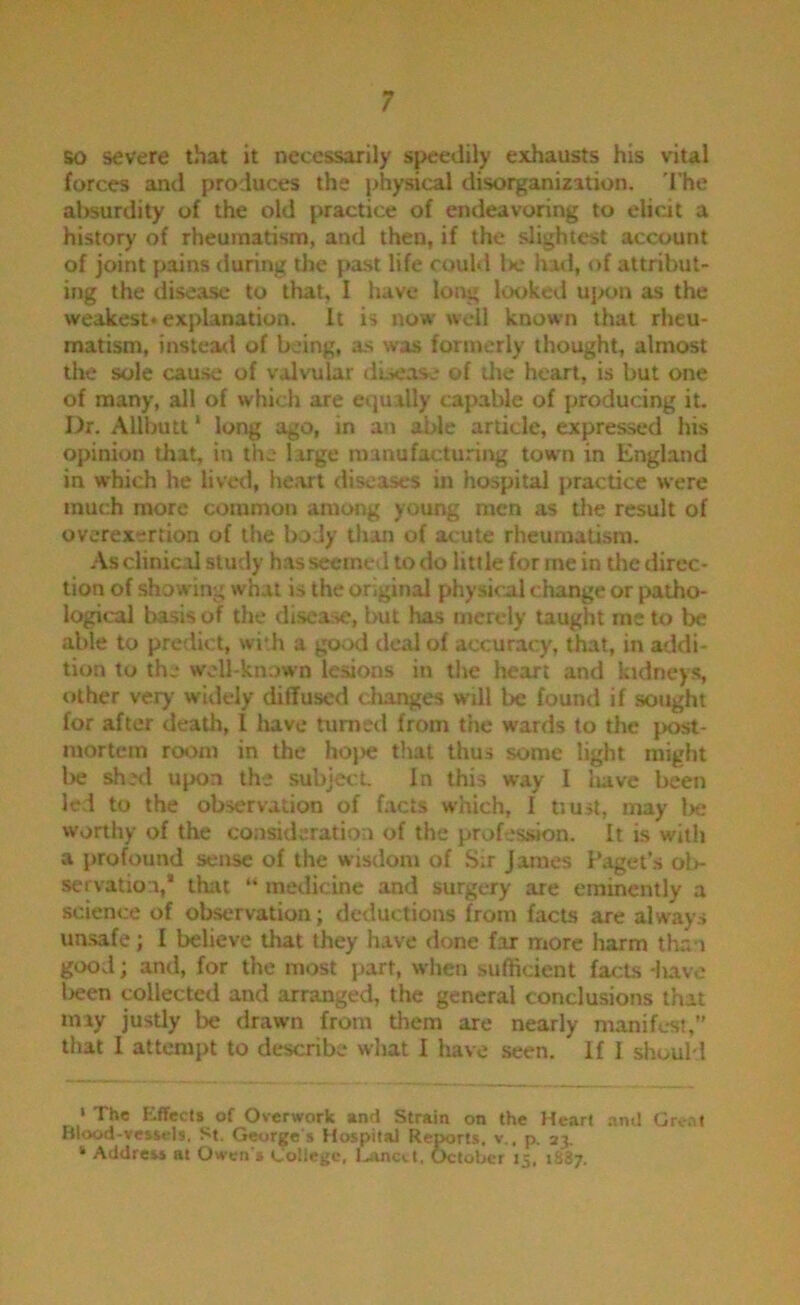 BO severe that it necessarily speedily exhausts his vital forces and produces the physical disorganization. 'I'he absurdity of the old practice of endeavoring to elicdt a history of rheumatism, and then, if the slightest account of joint pains during the pxst life could Iw hatl, of attribut- ing the disease to that, I have long looked uj>on as the weakest* explanation. It is now well known that rheu- matism, instea<l of being, as was formerly thought, almost the sole cause of valvular disease of the heart, is but one of many, all of which are equally capable of producing it. Dr. Allbutt ‘ long ago, in an ahle article, expressed his opinion that, in the large manufacturing town in England in which he lived, heart diseases in hospital practice were tnuch more commoti among young men as the result of overexertion of the body than of acute rheumatism. -\s clinical study h.as seemed to do little for me in the direc- tion of showing what is the original physical change or patho- logical basis of the disease, but has merely taught me to be able to predict, wi*h a good deal of accuracy, that, in addi- tion to the well-known lesions in the heart and kidneys, other very widely diffused changes will be found if sought for after death, I have tumeil from the wards to the [K>st- inortera room in the hojie that thus some light might be shell upon the subjecL In this way 1 liave been led to the observation of facts which, I tiust, may lx: worthy of the consideration of the profes.sion. It is with a profound sense of the wisdom of Sir James Paget’s ol>- servation,* that “ medicine and surgery are eminently a science of observation; deductions from facts are always unsafe; I believe that they have done far more harm than good; and, for the most part, when sufficient facts -iiavo been collected and arranged, the general conclusions that may justly be drawn from tliem are nearly manifest,” that I attempt to describe what I have seen. If I should ‘ The Effects of Overwork »nd Strain on the Heart .iml Gro.it Blood-vessels. St. George's Hospital Reports, v., p. 23. ‘ Address at Owen's College, l...'xnc(.t, October 15, 1887.