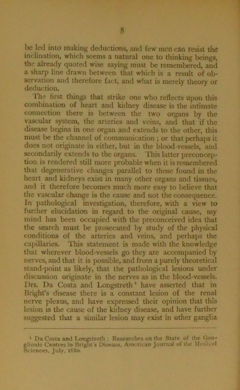 be led into making deductions, and few men can resist the inclination, which seems a natural one to thinking beings, the already quoted wise saying must l)e remembered, and a sharp line drawn l>etween that which is a result of ol)' servation and therefore fact, and what is merely theory or deduction. 1 he first things that strike one who reflects upon this combination of heart and kidney disease is the intimate connection there is between the two organs by the v^ular system, the arteries and veins, and that if the disease begins in one organ and extends to the other, this must be the channel of communication ; or that perhaps it does not originate in either, but in the blood vessels, and secondarily extends to the organs. This latter preconcep- tion is rendered still more probable when it is renxembered that degenerative changes parallel to those found in the heart and kidneys exist in many other organs and tissues, and it therefore becomes much more easy to believe that the vascular change is the cause and not the consequence. In yjathological investigation, therefore, with a view to further elucidation in regard to the original cause, my mind has been occupied with the preconceived idea that the search must be prosecuted by study of the physical conditions of the arteries and veins, and perhaps the capillaiies. 'I'his statement is made with the knowledge that wherever blood-vessels go they are accompanied by nerves, and that it is possible, and from a purely theoretical stand-point as likely, that the j^athological lesions under discussion originate in the nerves as in the blood-vessels. l)rs. Da Costa and Longstreth * have asserted that in Bright’s disease there is a constant lesion of the renal nerve plexus, and have expressed their opinion that this lesion is the cause of the kidney disease, and have further suggested tliat a similar lesion may exist in other ganglia 1 D.1 Costa and Ixjngstreth ; Researches on the Stale of the Cf>n- glionic Centres in Brignt's Disetvse, American Journal (A ihc .Mciiic.d Sciences, July, i88o.