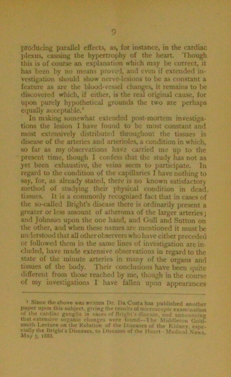 producing parallel effects, as, for instance, in the cardiac J)lexu5^ causing the hypertrophy of the heart. Though this is of course an explanation which may be correct, it has l>een by no meaiis proved, and even if extended in- vestigation should show nerve-lesions to be as constant a feature as are the Wood-vessel changes, it remains to l>e discovered which, if either, is the real original cause, for upon purely hypothetical grountls the two are perhaps equally acceptable.* In making somewhat extended post-mortem investiga- tions the lesion I have found to be most constant and most extensively distributed throughout the tissues is disea.se of the arteries and arterioles, a condition in which, so far as my observations have carried ms up to the present time, though I confess that the study has not as yet been exhaustive, the veins seem to partidpate. In regard to the comlition of the ca})illarics I have nothing to say, for, as already stated, there is no known satisfactory- method of studying their physical condition in dead tissiies. It is a commonly recognized fact tliat in cases of the so-called Bright’s disea.se there is ordinarily present a greater or less amount of atheroma of the larger arteries; and Johnson upon the one hand, and Gull and Sutton on the other, and when these names arc mentioned it must be uivierstood that all other observers who have either preceded or followed thorn in the same lines of investigation are in eluded, have made extensive observations in regard to the state of the minute arteries in many of the organs and tissues of the body. 'I'heir coneJusions have been quite different from those reached by me, though in the course of my investigations I have fallen upon appearances • Since the abore was written Ur. Ua Costa has pubiished another paper upon this subject, giving the results oi microscopic examination of the cardiac ganglia in cases of Bright s disease, and announcing that extensive organic changes were found—T he Middleton Gold- (Rtiih I.,ecture on the Kelntion of the Diseases of the Kidney, fM>c- ciaJIy the Bright's Diseases, to Diseases of the Heart .Medical .\ens Way 5, t888.