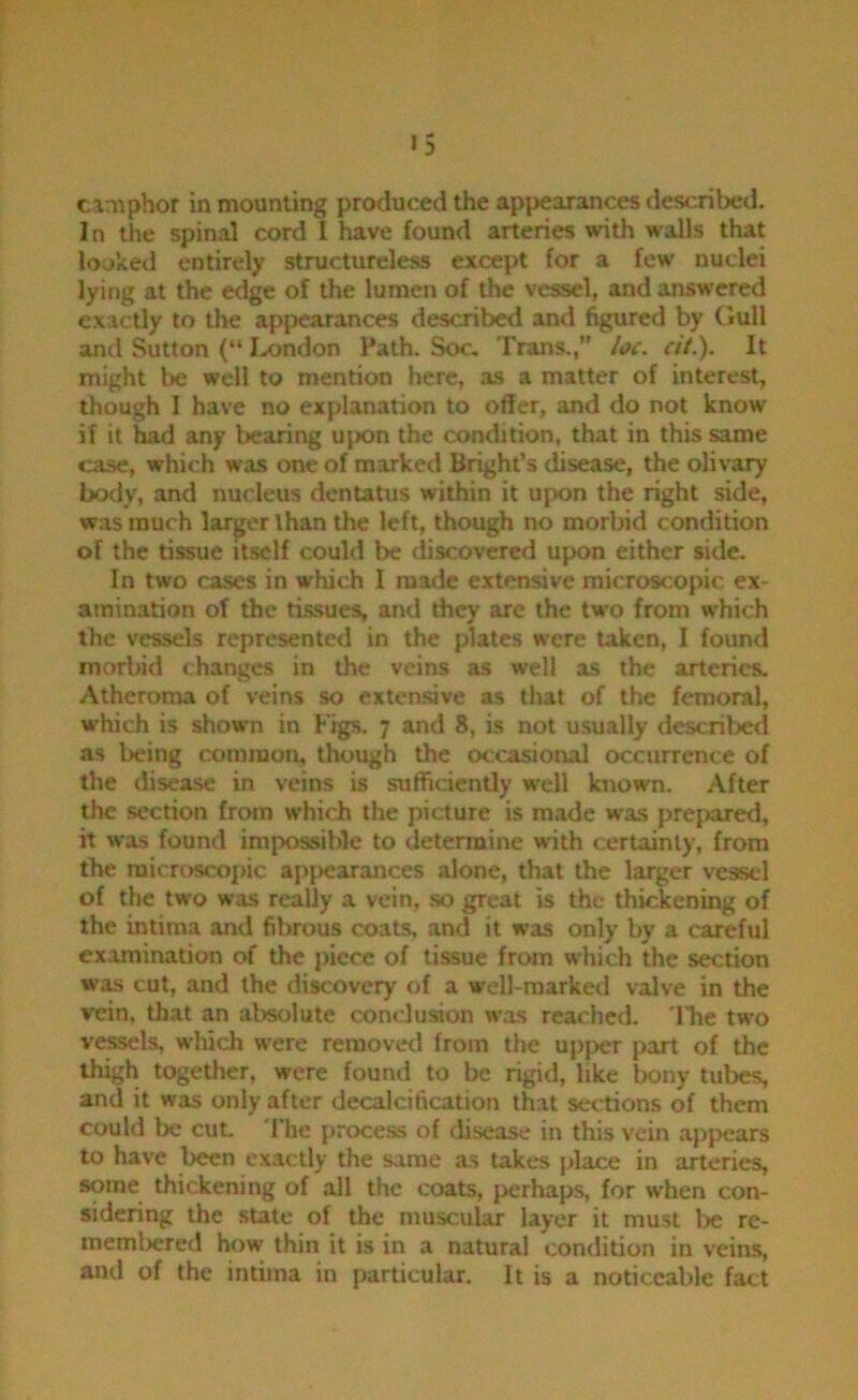 »5 camphor in mounting produced the apj)earances described. In the spinal cord 1 have found arteries with walls that looked entirely structureless except for a few nuclei lying at the edge of the lumen of the vessel, and an.swcred exactly to the apjiearances described and figured by Gull and Sutton (“ Ixjndon Path. Soc. Trans.,” h(. cit.). It might be well to mention here, as a matter of interest, though I have no explanation to offer, and do not know if it had any bearing upon the condition, that in this same ca-se, which was one of marked Bright’s disease, the olivary body, and nucleus dentatus within it ujwn the right side, was much larger than the left, though no morbid condition of the tissue itself could be discovered upon either side. In two cases in which 1 made extensive microscopic ex- amination of the tissues, and they are the two from which the vessels represented in the plates were taken, I found morbid changes in the veins as well as the arteries. Atheroma of veins so extensive as that of the femoral, which is shown in Figs. 7 and 8, is not usually descrilxxl as l)eing common, though the ot:casional occurrence of the disease in veins is siiffidently well known. .After the section from which the picture is made was prejiared, it was found impossible to determine with certainly, from the ruicrc)Sco])ic ap{)earances alone, that the larger vessel of the two was really a vein, so great is the thickening of the intiraa and fibrous coats, and it was only by a careful examination of the jucce of tissue from which the section was cut, and the discovery of a well-marked valve in the vein, that an al>solute conclusion was reached, 'lire two vessels, which were removed from the upper part of the thigh together, were found to be rigid, like bony tubes, and it was only after decalcification that sections of them could be cuL The process of disease in this vein ap}>ears to have been exactly the same as takes place in arteries, some thickening of all the coats, perhaps, for when con- sidering the state of the muscular layer it must be re- meml)cred how thin it is in a natural condition in veins, and of the intiina in particular. It is a noticeable fact