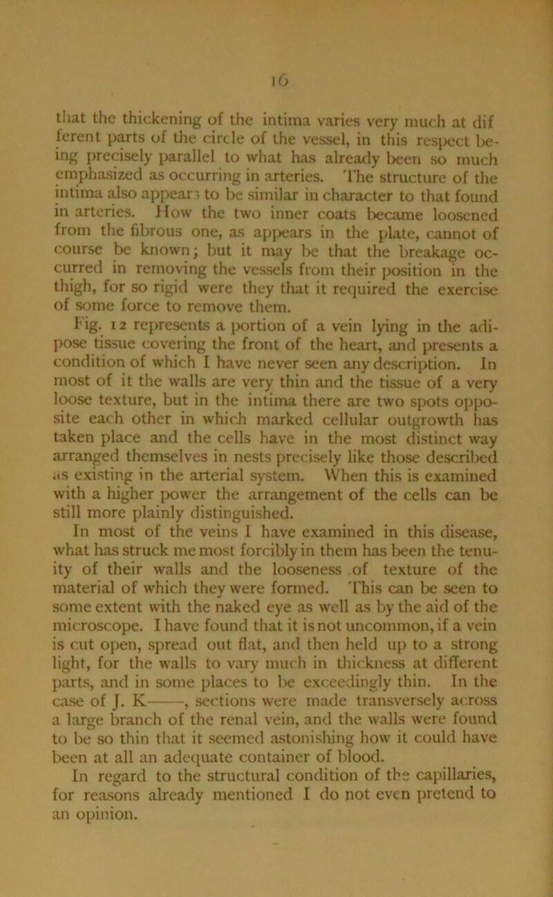 that the thickening of the intima varies very much at dif ferent parts of the circle of the vessel, in this resi>ect l>e- ing precisely parallel to what has already been so much emphasized as occurring in arteries. 'I'he structure of the intima also appears to be similar in character to that found in arteries. How the two inner coats Ixjcame loosened from the fibrous one, as apj^ears in the plate, cannot of course be known; but it may be that the breakage oc- curred in removing the vessels from their position in the thigh, for so rigid were they that it required the exercise of some force to remove them. I' ig. 12 represents a portion of a vein lying in the adi- pose tissue covering the front of the heart, and presents a condition of which I have never seen any description. In most of it the walls are very thin and the tissue of a very loose texture, but in the intima there are two spots oppo- site each other in whicii marked cellular outgrowth has taken place and the cells have in the most distinct way arranged themselves in nests precisely like those descril^ed as existing in the arterial system. When this is examined with a higher power the arrangement of the cells can be still more plainly distinguished. In most of the veins I have e.xamined in this disease, what has struck me most forcibly in them has been the tenu- ity of their walls and the loo.seness of texture of the material of which they were formed. 'I'his can be seen to some extent with the naked eye as well as by the aid of the microscope. I have found that it is not uncommon, if a vein is cut open, spread out flat, and then held up to a strong light, for the walls to vary much in tliickne.ss at different parts, and in some places to l)e exceedingly thin. In the case of J. K , sections were made transversely across a large branch of the renal vein, and the walls were found to l)e so thin that it seemed astonishing how it could have been at all an adequate container of blood. In regard to the structural condition of the capillarie.s, for reasons already mentioned I do not even pretend to an opinion.