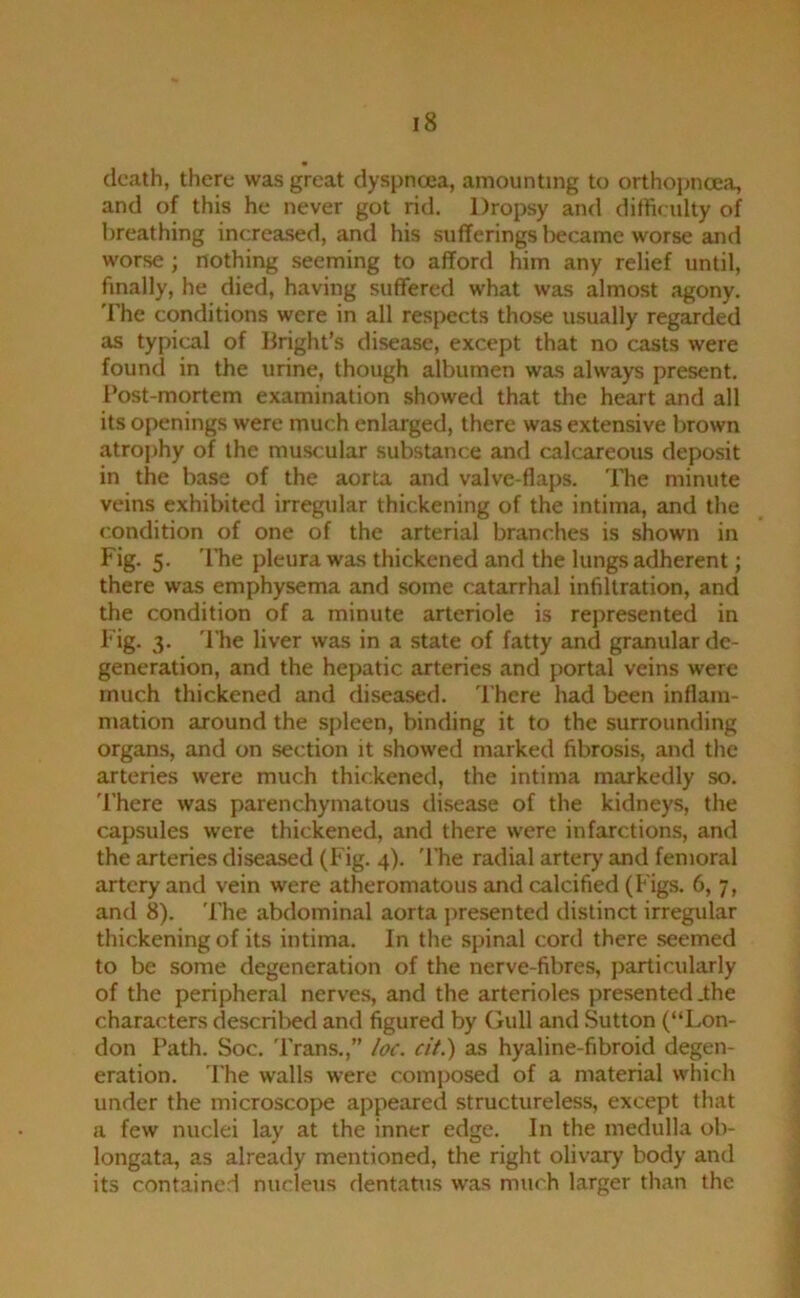 death, there was great dyspnoea, amounting to orthopncea, and of this he never got rid. Dropsy and dith< ulty of breathing increa.sed, and his sufferings liecame worse and worse; nothing seeming to afford him any relief until, finally, he died, having suffered what was almost agony, 'rhe conditions were in all respects those usually regarded as typical of Bright’s disease, except that no casts were found in the urine, though albumen was always present. I’ost-mortem examination .showed that the heart and all its openings were much enlarged, there was extensive brown atrojihy of the muscular substance and calcareous deposit in the base of the aorta and valve-flaps. The minute veins exhibited irregular thickening of the intima, and the condition of one of the arterial branches is shown in Fig. 5. 'l*he pleura was thickened and the lungs adherent; there was emphysema and some catarrhal infiltration, and the condition of a minute arteriole is rejiresented in Fig. 3. 'I'he liver was in a state of fatty and granular de- generation, and the hepatic arteries and portal veins were much thickened and diseased. There had been inflam- mation around the spleen, binding it to the surrounding organs, and on section it showed marked fibrosis, and the arteries were much thickened, the intima markedly so. 'I'here was parenchymatous disease of the kidneys, the capsules were thickened, and there were infarctions, and the arteries diseased (Fig. 4). 'I’he radial artery and femoral artery and vein were atheromatous and calcified (Figs. 6, 7, and 8). 'Fhe abdominal aorta jiresented distinct irregular thickening of its intima. In the spinal cord there seemed to be some degeneration of the nerve-fibres, particularly of the peripheral nerves, and the arterioles presented .the characters descril>ed and figured by Gull and Sutton (“Lon- don Path. Soc. 'Frans.,” loc. cit.) as hyaline-fibroid degen- eration. The walls were composed of a material which under the microscope appeared structureless, except that a few nuclei lay at the inner edge. In the medulla ob- longata, as already mentioned, the right olivary body and its contained nucleus dentatus was much larger than the