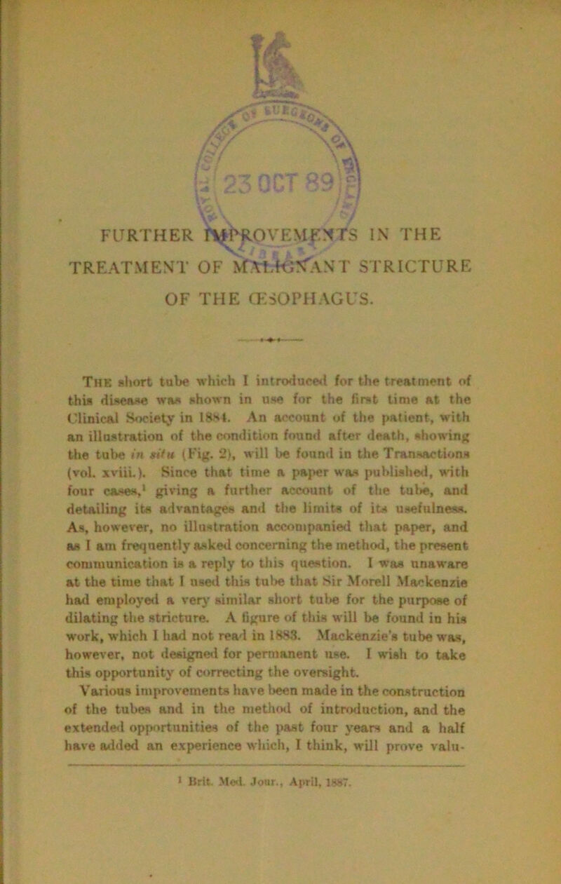 TREATMENT OF MAtTO^ANT STRICTURE OF THE (ESOPHAGUS. The short tube which I introduced for the treatment of this diseai»e was shown in use for the first time at the Clinical Society in 18.h4. An account of the patient, with an illmstration of the condition found after death, showing the tube in gifu iFig. 2), will be found in the Transactions (vol. xviii.). Since that time a paper was published, with four cases,' giving a further account of the tul»e, and detailing its advantages and the limits of its usefulness. As, however, no illustration accompanied that paper, and as I am freijnently asked concerning the method, the present communication is a reply to this question. I was unaware at the time that I use<l this tul>e that Sir Morel! Mackenzie had employeil a verj' similar short tube for the purpose of dilating the stricture. A figure of this will be found in hU work, which I had not rea'l in 1S83. .Mackenzie’s tube was, however, not designetl for pennonent use. I wish to take this opportunity of correcting the oversight. Various improvements have Ireen made in the construction of the tubes and in the methotl of introduction, and the extende<l opportunities of the past four years and a half have added an experience which, I think, will prove valu- ' Brit. Me<l. Jour., April, is»7.