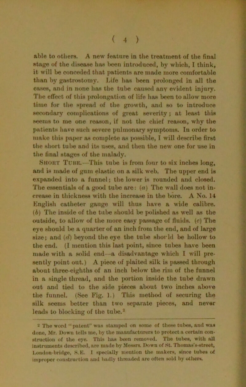 able to otliers. A new feature in the treatment of the final stage of the (lisease has l»een introducerl, by which, I think, it will he conceded that patients are made more comfortable than by gastrostomy. Life has been prolonged in all the cases, and in none has the tul>e caused any evulent injury. The effect of this prolongation of life has been to allow more time for the spread of the growth, and so to introduce secondary complications of great severity ; at least this seems to me one reason, if not the chief reason, why the patients have such severe pulmonary symptoms. In order to make this pa|>er as complete as possible, I will descrilie first the short tul>e and its uses, aud then the new one for use in the final stages of the malady. Short Tube.—This tube is from four to six inches long, and is made of gum elastic on a silk web. The upper end is expanded into a funnel; the lower is rounded and closed. The essentials of a good tube are; (a) The wall does not in- crease in thickness with the increase in the bore. A No. 14 English catheter gauge will thus have a wide calibre. (6) The inside of the tube should be polished as well as the outside, to allow of the more easy passage of fluids, (c) The eye should be a quarter of an inch from the end, and of large size; and (rf) beyond the eye the tube shorld be hollow to the end. (I mention this last point, since tulws have been made with a solid end—a disadvantage which I will pre- sently point out.) A piece of plaited silk is passed through about three-eighths of an inch below the rim of the funnel in a single thread, and the portion inside the tube drawn out and tietl to the side pieces about two inches above the funnel. (See Fig. 1.) This n)ethod of securing the silk seems better than two separate pieces, and never leads to blocking of the tulie.-* The word “ patent” was stamped on some of theae tubes, and was done, Mr. Down tells me, by the manufacturers to protecta certain con- struction of the eye. This has been removed. The tubes, with all instruments descrilwl, are made by .Alessrs. Down of .st, Thoraas’s-street, l,ondon-bri(iKe, S. K. 1 specially mention the makers, since tubes of improper construction and liiully threaded are often .sold by others.
