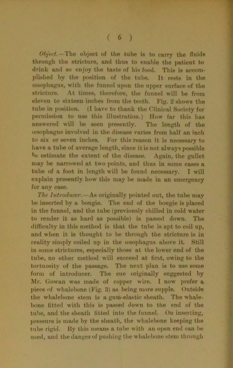 Object.—The object of the tube is to carry the fluids through the stricture, and thus to enable the patient to drink and so enjoy the taste of his food. This is accom- plished by the position of the tube. It rests in the (esophagus, with the funnel upon the upper surface of the stricture. At times, therefrjre, the funnel will be from eleven to sixteen inches from the teeth. Fig. 2 shows the tube in position. (I have to thank the Clinical Society for permission to use this illustration.) How far this has answered will be seen presently. The length of the (esophagus involved in the disease varies from half an inch to six or seven inches. For this reason it is necessary to have a tul)e of average length, since it is not always possible lo estimate the extent of the disease. Again, the gullet may be narrowed at two points, and thus in some cases a tube of a foot in length will be found necessary. I will explain presently how this may be made in an emergency for any case. The Introducer.—As originally pointed out, the tube may be inserted by a bougie. The end of the bougie is placed in the funnel, and the tube (previously chilled in cold water to render it as hard as pos.sible) is passed down. The difticulty in this method is that the tul)e is apt to coil up, and when it is thought to he through the stricture is in reality simply coiled up in the u!Sophagus above it. Still in some strictures, especially those at the lower end of the tube, no other method will succeed at first, owing to the tortuosity of the passage. The next plan is to use some form of introducer. The cue originally suggested by Mr. Cowan was made of coj)per wire. I now prefer a piece of whalebone (Fig. 3) as being more supple. Outside the whalebone stem is a gum-elastic sheath. The whale- bone fitted with this is passed down to the end of the tube, and the sheath fitted into the funnel. On inserting, pre.ssure is made by the sheath, the whalelmne keeping the tube rigid. Ify this means a tube with an ojien end can be used, and tlie danger of pushing the whalebone stem through