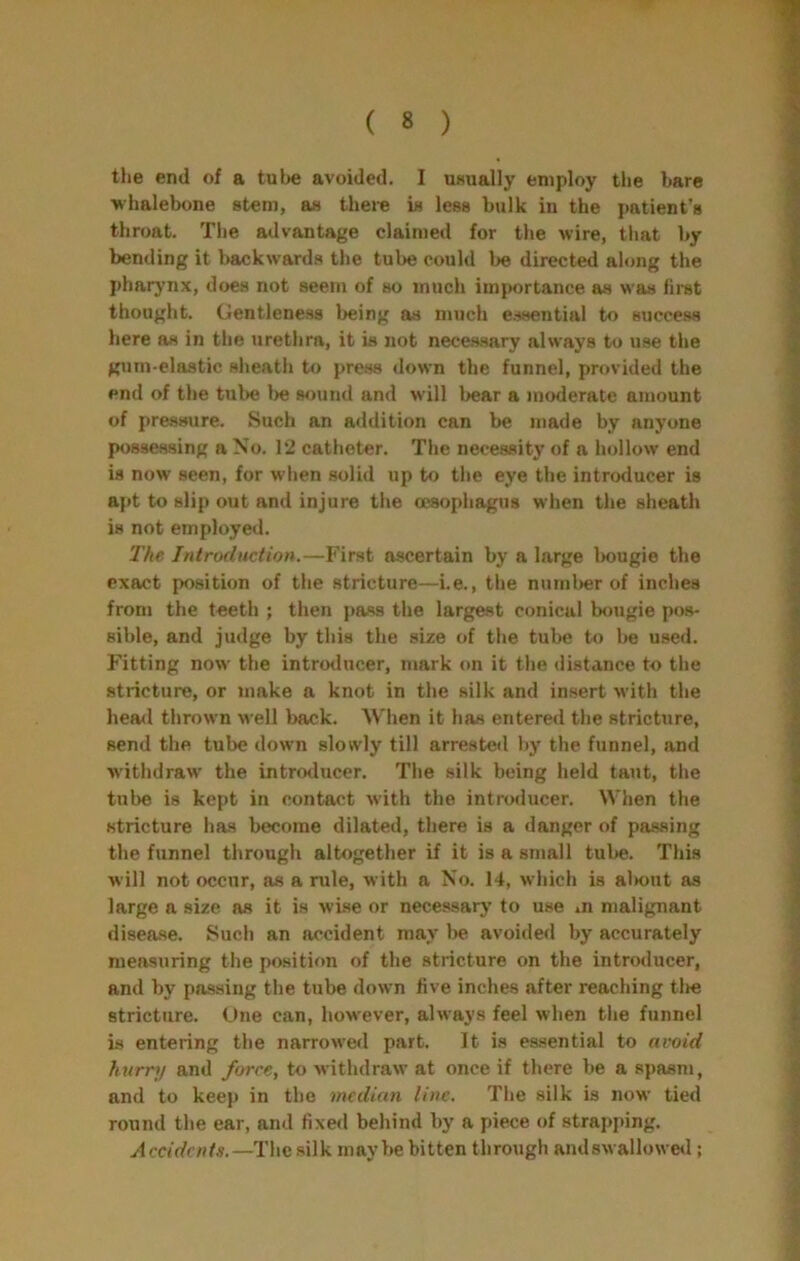 tlie end of a tube avoided. I UHually employ tlie bare whalebone stem, as theie is less bulk in the patient’s throat. The advantage claimed for the wire, that by bending it backwards the tube could be directed along the pharynx, does not seem of so much importance as was lirst thought. Gentleness being as much e.ssential to success here as in the urethra, it is not necessary always to use the gum-elastic sheath to press down the funnel, provided the end of the tube l>e sound and will bear a moderate amount of pressure. Such an addition can be made by anyone possessing a No. 12 catheter. The necessity of a hollow end is now seen, for when solid up to the eye the intnxlucer is afit to slip out and injure the oesophagus when the sheath is not employed. 'The Introduction.—First ascertain by a large Imugie the exact position of the stricture—i.e., the numl>er of inches from the teeth ; then pass the largest conical bougie pos- sible, and judge by this the size of the tube to be used. Fitting now the introducer, mark on it the distance to the stricture, or make a knot in the silk and insert Avith the hea<l thrown well back. When it has entered the stricture, send the tube down slowly till arrested by the funnel, and withdraw the intro<lucer. The silk being held taut, the tube is kept in contact with the introducer. When the stricture has become dilated, there is a danger of passing the funnel through altogether if it is a small tube. This will not occur, as a rule, with a No. 14, which is al»out as large a size as it is wi.se or necessary to use m malignant disease. Such an accident may be avoided by accurately measuring the position of the stricture on the introducer, and by passing the tube down live inches after reaching tlie stricture. Une can, however, always feel when the funnel is entering the narrowed part. It is essential to avoid hurnj and force, to Mithdraw at once if there be a spasm, and to keep in the median line. The silk is now tied round the ear, and fixed behind by a piece of strapping. Accidents.—The silk maybe bitten through Rndswallowe«l;