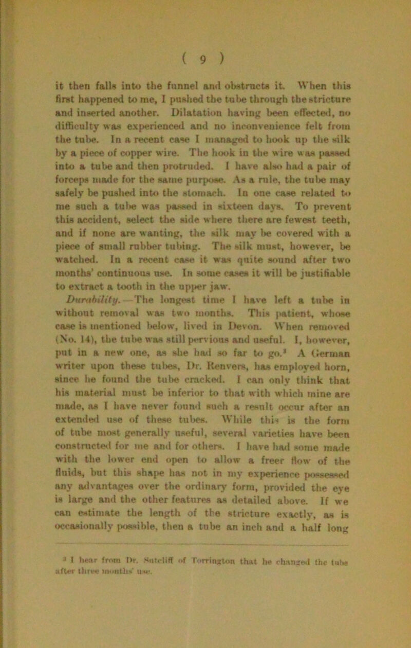 it then falU into tiie funnel and obatmeU it. When this first hap|>ened to me, 1 pusiied the tut^ tbrouKh the stricture and inserted another. Ihtatation havinj^ been etTecteii, no difficulty was experienced and no inconvenience felt from the tube. In a recent case I managed to hook up tlie silk by a piece of copper wire. The hook in the wire was pas«e<l into a tube and then protruded. I have also bad a pair of forcejM) made for the same purfkoee. As a nile, the tube may safely be pushe<i inW the stomach. In one case related t<» me such a tul>e was passed in sixteen days. To prevent this accident, select the side where there are fewest teeth, and if none are wanting, the silk may be covered with a piece of small rubber tubing. The silk must, however, be watched. In a recent case it was quite sound after two months’ continuou.s use. In some cases it will be jiutitiable to extract a tooth in the upj»er jaw. DunthUitp. The longest time I have left a tube in without removal was two months. This |>atient, whose case is mentioned below, livetl in Ifevon. When remove*! (No. 14), the tulte was still pen ious and useful. 1, however, put in a new one, as slie ha«l so far to go* A Cerman writer upon these tuties. Dr. Renvers, has employe*! horn, since he found the tul»e cracke*!. I can only think that his material niu.st be inferior to that with which mine are made, as I have never fi)un*l such a resnlt occur after an extende*! use «>f these tubes. While thi-< is the form of tube mast generally useful, several varieties have been constTOCte*! for me and for others. I have ha*l s«ime ma*ie with the lower end open to allow a freer flow of the fluids, but this shajte has not in my experience jK)^s€sse*l any advantages over the ordinary form, provided the eye U large and t!»e other features as detailed above. If we can estimate the length of the stricture exactly, as is occasionally |Kiasible. then a tube an inch and a half long s I hear from t>r. SiUctiff of rorrinxum that he rh.ans«.l the lulie after inoiitliV u«’.