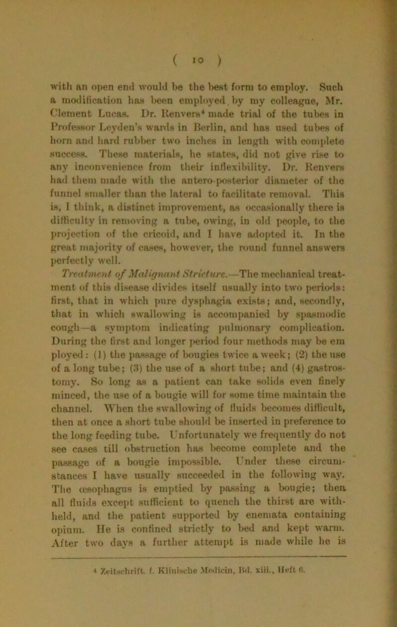 with an open end wonld be the l>e8t form to employ. Such a modification has Ijeen employed by my colleague, Mr. Clement Lucas. Dr. llenvers* made trial of the tubes in Professor Leyden’s wards in Berlin, and has used tubes of horn and hard rubber two inches in length with complete success. These materials, he states, did not give rise to any inconvenience from their inflexibility. Dr. Ken vers had them made with the antero posterior diameter of the funnel smaller than the lateral to facilitate removal. This is, I think, a distinct improvement, as occasionally there is difKculty in removing a tube, owing, in old people, to the projection of the cricoid, and I have adopted it. In the great majority of cases, however, the round funnel answers perfectly well. Treutment of Malignant Stricture.—The mechanical treat- ment of this disease di%’ides itself usually into two periods: first, that in which pure dysphagia exists; and, secondly, that in which swallowing is accompanied by spasnuHlic cough—a symptom indicating pulmonary complication. During the first and longer jieriod four methods may be em ployeil: (1) the passage of bougies twice a week; (2) the use of a long tulie; (.3) the use of a short tube; and (4) gastros- tomy. So long as a patient can take solids even finely minced, the use of a bougie will for some time maintain the channel. When the swallowing of fluids becomes difficult, then at once a short tube should be inserted in preference to the long feeding tul>e. Unfortunately we frequently do not see cases till obstruction has l>ecome complete and the passage of a Imugie impossible. Under these circum- stances I have usually succeeded in the following way. The oesophagus is emptied by passing a bougie; thea all fluids except sufficient to quench the thirst are with- held, and the patient supported by enemata containing opium. He is confined strictly to bed and kept warnj. After two days a further attempt is made while he is