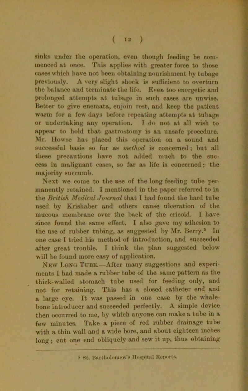 sinks under the operation, even thouj^h feeding be com- menced at once. This applies with greater force to those coses which liave not been obtaining nourishment )>y tubage previously. A very slight shock is sufficient to overturn the balance and terminate the life. Even too energetic and prolonged attempts at tubage in such cases are unwise, Itetter tt) give enemata, enjoin rest, and keep the patient warm for a few days l>efore repeating attempts at tubage or undertaking any operation. I do not at all wish to appear to hold that gastnwtoiny is an unsafe procedure. •Mr. llowse has placed this operation on a sound and successful basis so far as method is concerned ; but all the.se precautions have not atliled much to the suc- cess in malignant cases, so far as life is concerned ; the majority succumb. Next we come to the nse of the long feeding tul>e per- manently retaine<l. I mentioned in the j^aper referre<l to in the British Medical Journal that I had found the hard tul»e used by Krishaljer and others cause ulceration of the mucous membrane over the back of the cricoid. I have since found the same etlect. I also gave my adhesion to the use of rubber tubing, as suggested by Mr. Iterry.® In one case I tried his method of introduction, and succeeded after great trouble. I think the plan suggested below will be found more easy of application. Np:w LoN(i Tube.—After many suggestions and experi- ments 1 had maile a rubl>er tube of the same pattern as the thick-walled stomach tube used for feeding only, and not for retaining. This has a closed catheter end and a large eye. It was pas.sed in one case by the whale- bone introducer and succeeded perfectly. A simple device then occurred to me, by which anyone can make a tube in a few minutes. Take a piece of retl rubber drainage tube with a thin wall and a wide bore, and about eighteen inches long; cut one end obliquely and sew it up, thus obtaining * St. Hiirthiiliiiuow'.'* llospiUil Report.s,