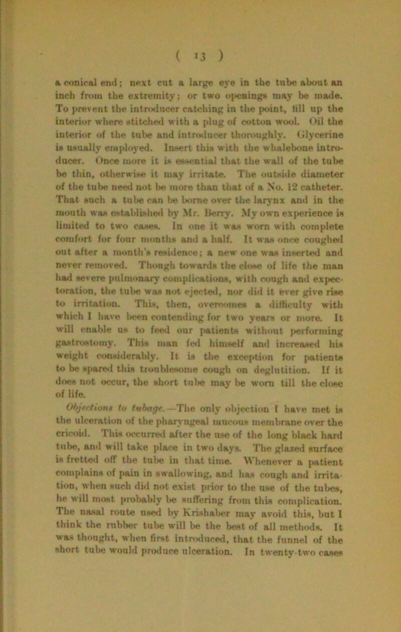 a conical end; next cut a large eye in the tube about an inch from the extremity; or two u[>ening8 may be made. To prevent the introducer catching in tlie point, till up the interior where Atitche<l with a plug of cotton wool. Oil the interior of the tube and intrcalucer thonmghly. (Jlycerine U usually eiu[doyed. Insert this with the whalebone intro- ducer. Once more it is essential that the wall of the tube he thin, otherwise it may irritate. The outside diameter of the tube neetl nut be more than that of a So. 12 catheter. That such a tul>e can l>e borne over the larynx and in the mouth was established by Mr. llerry. My own experience is limited to two cases. In one it was worn with complete comfort for four months and a half. It was once coughwl out after a month's residence; a new one was inserted and never remove<l. Though towards the close of life the man had severe pulnumary complications, with cough and expec- toration, the tube was not eje<.'te<l, n<»r did it ever give rise to irritation. This, then, overc«imes a difhculty with which 1 have been contending for two years or more. It will enable us to feeil our patients without j»erforming gastrostomy. This man fe*l himself and increased his weight considerably. It U the exception for patients to lie spare<l this troublesome cough on deglutition. If it does not occur, the short tul»e may be worn till the close of life. Ohjrrfiont to tuhage.—The only objection I have met is the ulceration of the pharyngeal mucous membrane over tbe cric<jid. This occurreil after the use of the long black hard tube, and will take place in two daya The glazed surface is fretted off the tube in that time. Whenever a {iatient complains of pain in swallowing, and has cough and irrita- tion, when such dhl not exist prior to the use of the tubes, he will most proltably be suffering from this complication. The nasal route nsed by Krishaber may avoid this, but I think the rubber tulre will be the best of all methoda It was thought, when first intro«luced, that the funnel of the short tube would prorluce ulceration. In twenty-two cases