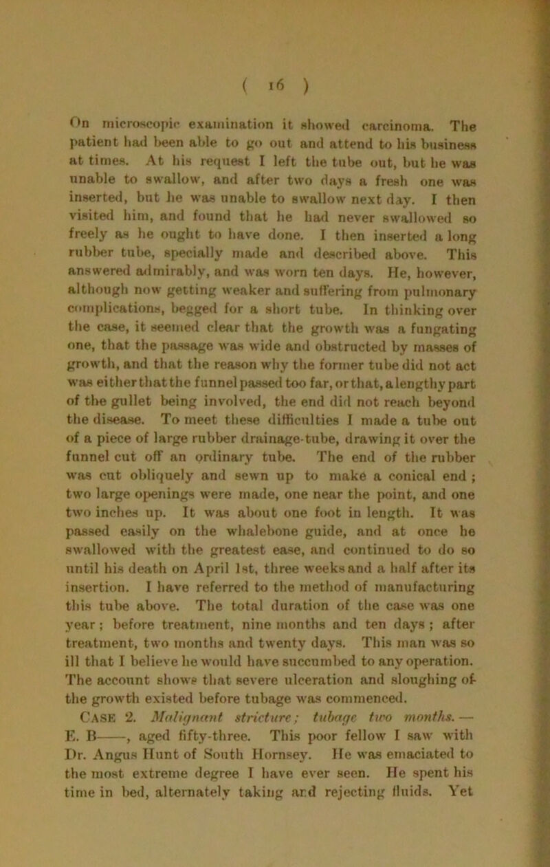 ( ) On niicroscopii’ exainiiiation it showed carcinoma. The patient liad been able to go out and attend to his business at times. At Ids request I left the tube out, but he was unable to swallow, and after two days a fresh one was inserted, but lie was unable to swallow next day. I then visited him, and found that he had never swallowed so freely as he ought to have done. I then inserted a long rubber tube, specially made and descrilieil above. This answered mlmirably, and was worn ten days. He, however, although now getting weaker and suffering from pulmonary complications, begged for a short tube. In thinking over the case, it seemed clear that the growth was a fungating one, that the passage was wide and obstructed by masses of growth, and that the reason why the former tube did not act was eitherthatthe funnelpasseiltoo far,orthat,alengthypart of the gullet being involved, the end did not reach lieyond the disease. To meet tliese difficulties I made a tube out of a piece of large rubber drainage-tube, drawing it over the funnel cut off an pnlinary tufie. The end of the rubber was cut obliquely and sewn up to make a conical end ; two large 0{>enings were made, one near the point, and one two inches up. It was about one foot in length. It was pas.sed easily on the whalebone guide, and at once he swallowed with the greatest ease, and continued to do so until his death on April 1st, three weeks and a half after its insertion. I have referred to the method of manufacturing this tube above. The total duration of the case was one year; before treatment, nine months and ten days ; after treatment, two months and twenty days. This man was so ill that I believe he would have succumbed to any operation. The account shows that severe ulceration and sloughing of- the growth existed liefore tubage was commence<l. Cask 2. Mali<jmmt stricture; tubage two months.— E. B , aged fifty-three. This poor fellow I saw with Dr. Angus Hunt of South Hornsey. He was emaciated to the most extreme degree I have ever seen. He spent his time in bed, alternately taking ar.d rejecting fluids. Yet
