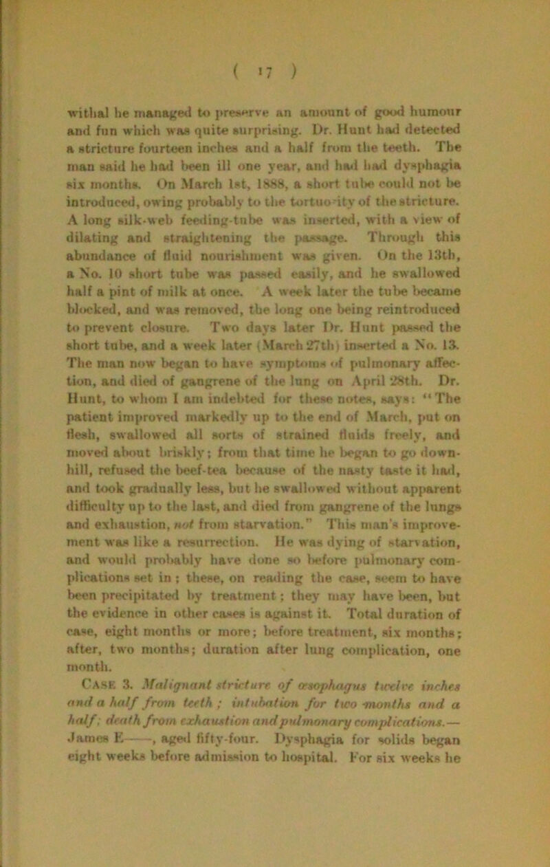 'witiial he nianajce<l to prej«*rve an amount of good humour and fun which was quite surprising. Dr. flunt had detected a stricture fourteen inches and a half from tlie teeth. The man said l»e had iieen ill one year, and had l»a»i dysphagia six months. <_>n March 1st, 1888, a short tulK? could not be introduced, owing probably to the tortuodtyof the stricture. A long silk-web fe€»ling-tube was inserted, with a view of dilating ami straightening the passage. Through this abundance of Huid nonriahuient was given. t>n the 13th, a No. 10 short tube w'as passed easily, and he swallowed half a pint of milk at once. A week later the tul>e Ijecaiim blocked, and was removed, the long one being reintnxluced to prevent closure. Two days later Dr. Hunt jvassed the short tul»e, and a week later (.March 27thi inserted a No. 13. The man now began U> have symptoms of pulmonary affec- tion, and died of gangrene of the lung rm April 28th. Dr, Hunt, to whom I am indebte*! fi»r these ntrtes, says: The patient improved marketlly up to the end of March, put on tiesh, swallowed all sorts of strained tlnids freely, and moved about briskly; from that time he began to go down- hill, refused the beef-tea because of the nasty taste it ha«l, and took gradually less, but he swallowe*! without apparent ditticuhy up to the last, an<l die<l fnjm gangrene of the lungs and exhaustion, not from starvation.” This man's improve- ment was like a resurrection. He was dying of starvation, and would prolwibly have done so l>efore pulmonary’ com- plications set in ; these, on reading the case, seem to have been precipitated by treatment; they may have 1>een, but the evidence in other cases is against it. Total duration of ca.se, eight months or more; before treatment, six months; after, two months; duration after lung complication, one month. Ca.se 3. .^faliguant utrirture of oeaophagut ttctlre inrhea and a half from teeth; intubation for two -moniha and a half : death from exhatution andpidmonary complicatuma.— James E , age*l tifty-four. Dysphagia for solids began eight weeks before admission to hospital. For six weeks he