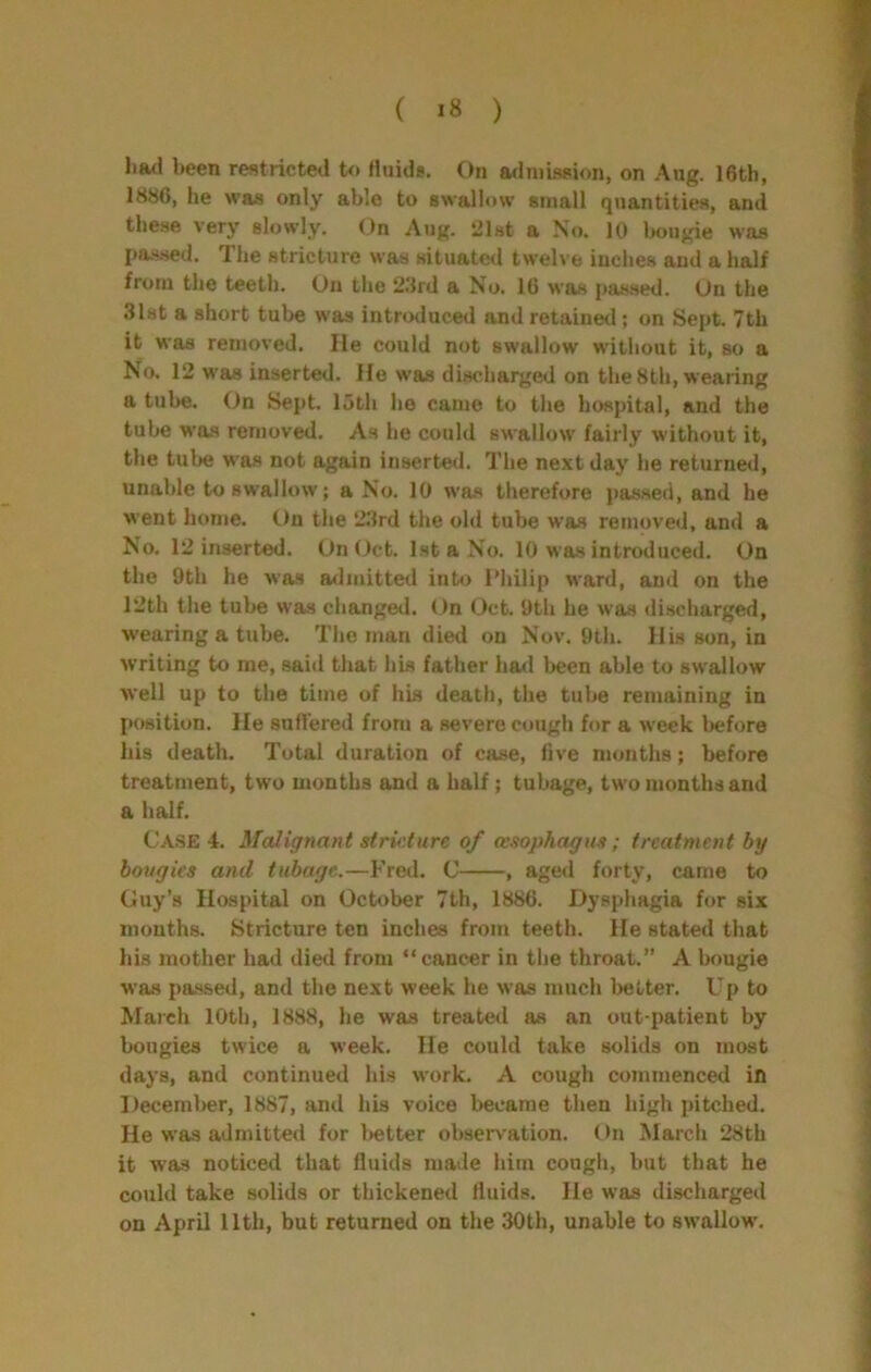 been restricted to Huids. On admission, on Aug. 16th, 1886, he was only able to swallow small quantities, and these very slowly. On Aug. iJlst a No. 10 Imugie was jjas.sed. The stricture was situated twelve inches and a half from the teeth. On the 23rd a No. 16 was passed. On the 31st a short tube was introduced and retainetl; on Sept. 7th it was removed. He could not swallow without it, so a No. 12 was inserted. He was discharged on the 8th, wearing a tube. On Sept, loth he came to the hospital, and the tube was removed. As be could swallow fairly without it, the tul)6 was not again inserted. The next day he returned, unable to swallow; a No. 10 was therefore passed, and he went home. On the 23rd the old tube was removed, and a No. 12 inserted. On Oct. 1st a No. 10 was introduced. On the 9th he was arlmitted into Philip ward, and on the 12th the tube was changed. On (Oct. 9tli he was discharged, wearing a tube. The man died on Nov. 9th. His son, in writing to me, said that his father ha<l been able to swallow well up to the time of his death, the tube remaining in position. He suffered from a severe cough for a week before his death. Total duration of case, live months; before treatment, two months and a half; tubage, two months and a half. Case 4. Malignant strkture of oesophagus; treatment by bougies ayid tubage.—Fred. C , aged forty, came to Ouy’s Hospital on October 7th, 1886. Dysphagia for six mouths. Stricture ten inches from teeth. He stated that his mother had died from “cancer in the throat.” A bougie was passed, and the next week he was much l>elter. Up to March 10th, 1888, he was treated as an out-patient by bougies twice a week. He could take solids on most days, and continued his work, A cough commenced in December, 1887, and his voice became then high pitched. He was admitted for l>etter observation. On March 28th it was noticed that fluids made him cough, but that he could take solids or thickened fluids. He was discharged on April 11th, but returned on the 30th, unable to swallow.