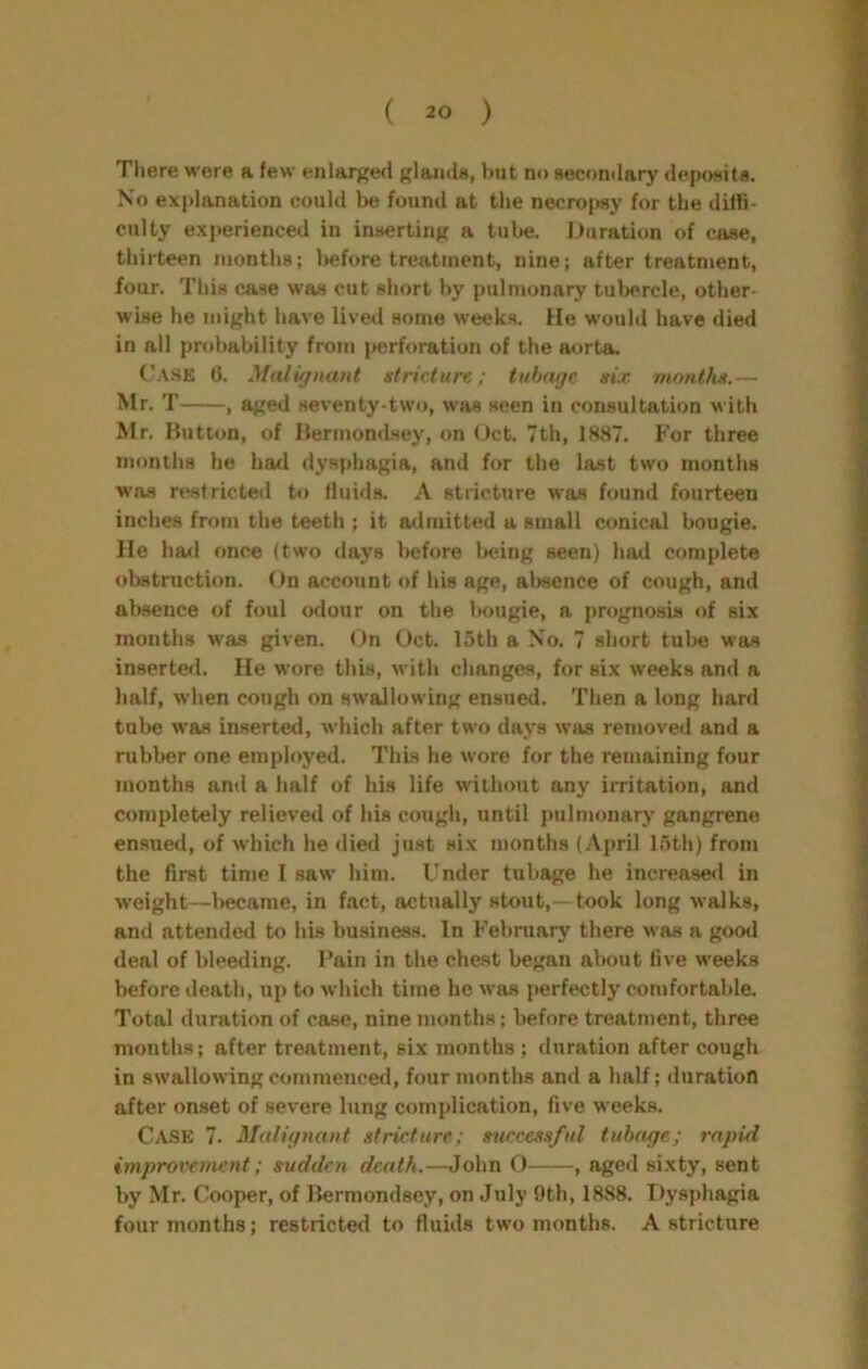 There were a few enlarged glands, hut no secondary deposits. No explanation could be found at the necrojwy for the diffi- culty experienced in inserting a tube. Duration of case, thirteen months; before treatment, nine; after treatment, four. This case was cut short hy pulmonary tubercle, other- wise he might have lived some weeks. He would have died in all probability from perforation of the aorta. Case 0. Malignant stricture; tuhage six months.— Mr. T , aged seventy-two, wjis seen in consultation m ith Mr. Hutton, of Hennondsey, on Oct. 7th, 1887. For three months he had dysphagia, and for the last two months was restricted to fluids. A stricture was found fourteen inches from the teeth ; it admitted a small conical bougie. He had once (two days before being seen) had complete obstruction. On account of his age, absence of cough, and absence of foul odour on the bougie, a prognosis of six months was given. On Oct. 15th a No. 7 short tube was inserte<l. He wore this, with changes, for six weeks and a half, when cough on swallowing ensued. Then a long hard tube was inserted, which after two days was removed and a rubber one employed. This he wore for the remaining four months and a half of his life without any irritation, and completely relieved of his cough, until j)ulnmnary gangrene ensued, of which he died just six months (April 15th) from the first time I saw him. Under tubage he increase<l in weight—l>ecame, in fact, actually stout,—took long walks, and attended to his business. In Febmary there was a good deal of bleeding. Fain in the chest began almut five weeks before death, up to which time he was perfectly comfortable. Total duration of case, nine months; before treatment, three months; after treatment, six months ; duration after cough in swallowing commenced, four months and a half; duration after onset of severe lung complication, five weeks. Case 7. Malignant stricture; successful tubage; rapid improvement; sudden death.—John 0 , aged sixty, sent by Mr. Cooper, of Bermondsey, on July 9th, 1888. T)y.sphagia four months; restricted to fluids two months. A stricture