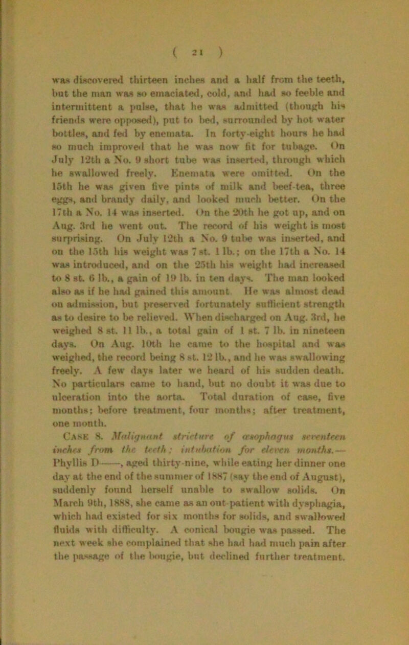 was di«povere<l thirteen inches ami a lialf from the teeth, but the man was m emaciated, cold, and hawi so feeble and intermittent a pulse, that he was adniittetl (thouKh his friends were o[i|Kmed), put tf> bed, surrounde<i by hot water bottles, and fe<i by eneniata. In forty ei|?ht hours he had so much improve<l that he was now tit for tul>af;e. t>n July l‘2th a No. t> short tulje was inserte«l, through which he swallowed freely. Knemata were omitted. On the 15th he was given five pints of milk and beef-tea, three eggs, and brandy daily, and looked much better. On the 17th a No. 14 was inserteti. < >n the 20th he got up, and on Aug. .Ird he went out. The record of his weight is most surprising. On duly 12th a No. 9 tube wa.s inserted, and on the 15th his weight was Tst. 1 lb.; on the 17th a No. 14 was introduced, and on the 2.5th his weight hrnl increased to 8 st. «> lb., a gain of 19 lb. in ten days. The man looked also as if he ha<l gained this amount He was almost dead on a<lmissiun, but preserved fortunately sutlicient strength as to desire to be relieved. When discharged on .Vug. .3rd, he weighed 8 st. II lb., a total gain of I st. 7 lb. in nineteen days. On Aug. lOlh he came to the hospital and was weighed, the record being 8 st. 12 lb,, and he was swallowing frwly. .V few days later we heard of hi.s sudden death. No particulars came to hand, Imt no doubt it was due to ulceration into the aorta. Total duration of case, five niontiiB; before treatment, four months; after treatment, one month. Cask 8. MaUytmnt stricture of ertophagus serenteen inches fr>im the teeth: iniHlnttitm for eJet'en months.— riiyllis D , aged thirty-nine, white eating her dinner one day at the end of the summer of 1887 (say the end of August), suddenly found herself unahte to swallow solids. On March 9th, 1888, she came as an out-patient with dysphagia, which hod existed for six months for solids, and swallower! fluids with difficulty. A conical bougie was passed. The next week she complainerl that she had had much pain after the passage of the Ismgie, but declined further treatment.