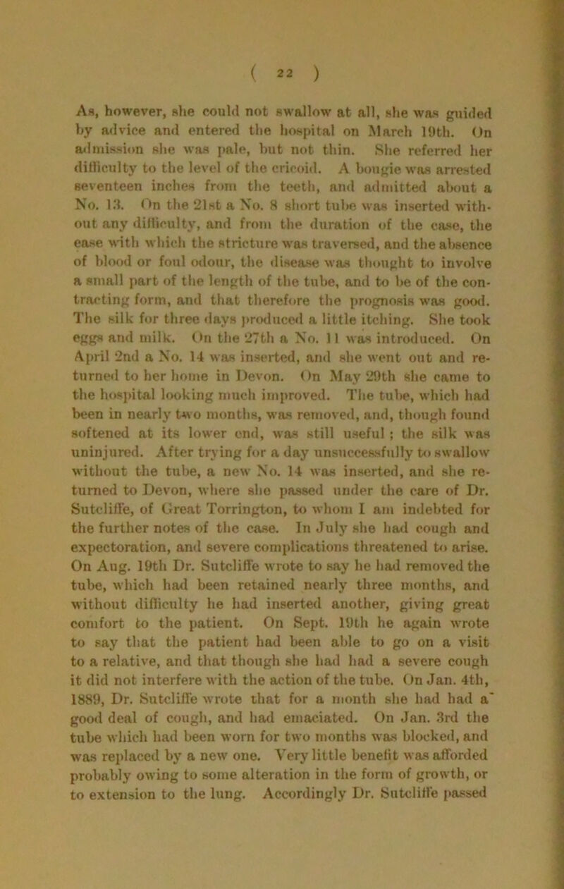 As, however, slie could not swallow at all, she was guided hy advice and entered the hospital on March H»th. On admission she was i»ale, hut not thin. She referred her ditliculty to the level of the cricoid. A bougie was arrested seventeen inches from the teeth, and admitted alH)ut a No. l.'l. On the 21st a No. 8 short tube was inserted with- out any difliculty, and from the duration of the ea.se, the ea.se with which the stricture was traversed, and the absence of blood or foul odour, the disea.se was thought to involve a small part of the length of the tube, and to be of the con- tracting form, and that therefore the prognosis was good. The silk for three days j)roduce<l a little itching. She took eggs and milk. (>n the 27th a No. 11 was introduced. On April 2nd a No. 14 was inserted, and she went out and re- turned to her home in Devon. On May 29th she came to the hospital looking much improved. The tul)e, which had been in nearly t«o months, was removed, and, though found softened at its lower end, was still u.seful ; the silk was uninjured. After trying for a day unsuccessfully to swallow without the tube, a new No. 14 was inserted, and she re- turned to Devon, where she passed under the care of Dr. Sutclifl'e, of Great Torrington, to whom I am indebted for the further notes of the case. In July she had cough and expectoration, and severe complications threatened to arise. On Aug. 19th Dr. Sutcliffe wrote to say he had removed the tube, which had been retained nearly three months, and without difliculty he had inserted another, giving great comfort to the patient. On Sept. 19th he again wrote to say that the patient had been able to go on a visit to a relative, and that though she had had a severe cough it did not interfere with the action of the tube. ()n Jan. 4th, 1889, Dr. Sutcliffe wrote that for a month she had had a* good deal of cough, and had emaciated. On Jan. .3rd the tube which had been worn for two months was bhx'ked, and was replaced by a new one. Very little benefit was afforded probably owing to some alteration in the form of growth, or to extension to the lung. Accordingly Dr. Sutcliffe pa.ssed