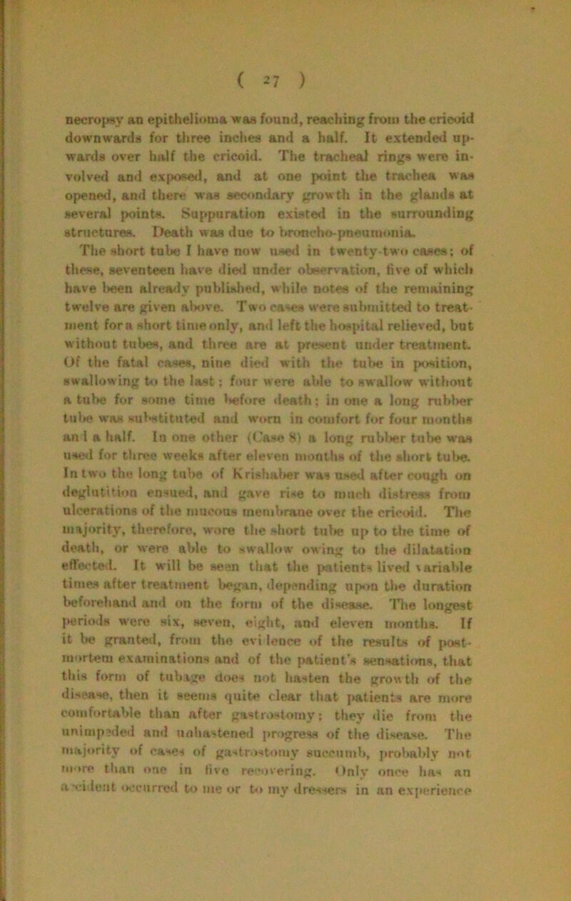 necropsy an epithelioma was found, reaching from the cricoid downwards for tliree inches and a half. It extended up- wards over hidf the cricoid. The tracheal rings were in- volved and expo8e»l, and at one prunt the trachea was opened, and there was sec<»ndarv growth in the glands at several points. Suppuration existed in the surrounding stractures. Death was due to Itronclio-pneuiuonia. The short tube I have now used in twenty-two cases; of these, seventeen have die<l under observation, five of wliicli have l>een alrea<ly poblisiied, while notes of the remaining twelve are given above. Tw<i cases were snbniitte^l to treat- ment for a short time only, and left the hospital relieved, but without tubes, and three are at present ander treatment. Of the fatal cases, nine *!ied with the tube in |xwition, sw allowing to the last; four were able to swallow without a tube for some time Itefore death; in one a long ntblwr tulsj was sul*stitut«d and worn in comfort for four months ani a half. In one other (Case 81 a long rublier tube was used for three weeks after eleven months of the short tul>e. In two the long tiil>« of Krishalier w'as used after cough on deglutition ensued, and gave rise to much distress from ulcerations of the mucous membrane over the cricoid. Tlie majority, therefore, wore the short tulie up to tlie time of deatli, or were able to swallow' owing to the <iilatation effo«?ted. It will be seen that the yntients lived variable times after treatment began, depending upon tl>e duration lieforehaiul ami on the form of the disease. Tlie longest {•eriods were six, seven, eight, and eleven months. If it l»e granteil, from the evi lence «tf the results of {vost- mortem examinations ami of the patient's sensations, that this form of tub.tge does not hasten the grow th of the disease, then it aeem.s quite clear that jtatients are more comfortable than after gastrostomy; they die from the unimpeded and unha>tened progress of the disease. The majority of cases of gastrostomy succumb, probably not more tlian one in live recovering. '*nly once has an a smlent i>ocnrrctl U) me or to iny dressers in an experience