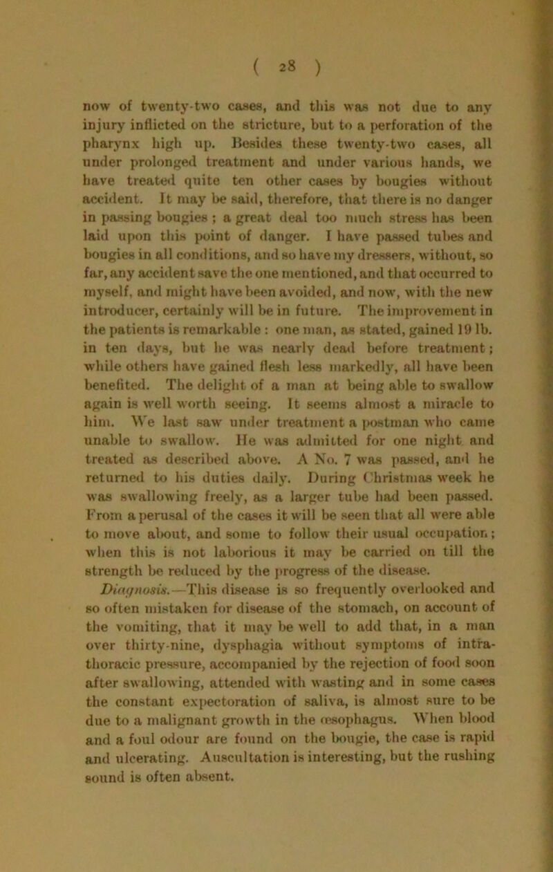 ( ) now of twenty-two cases, and tliis was not due to any injury inflicted on the stricture, but to a {>erforation of the pharynx Jiigh up. liesides tliese twenty-two cases, all under prolonged treatment and under various hands, we have treate<i quite ten other cases by bougies without accident. It may be said, therefore, that there is no danger in passing bougies ; a great deal too much stress has l»een laid upon this jwjint of danger. I have pa.ssed tubes and Imugies in all comlitions, and so have my dressers, without, so far, any accident save the one mentioned, and that occurred to myself, and might have been avoide<l, and now, with the new introducer, certainly will be in future. The improvement in the patients is remarkable : one man, as stated, gained 19 lb. in ten days, but he was nearly dea«l before treatment; while others have gained flesh less markedly, all have been benefited. The delight of a man at being able to swallow again is u’ell worth seeing. It seems almost a miracle to him. We last saw under treatment a postman who came unable U> swallow. He was a<Imiited for one night and treated as described above. A No. 7 was passed, and he returned to his duties daily. During Christmas week he was swallowing freely, as a larger tube had been pa.ssed. From a perusal of the cases it will be seen that all were able to move al»out, and some to follow their usual occupation; when this is not laborious it may be carried on till the strength be reduced by the progreas of the iliseasc. Ditu/nosis.—This diseeise is so frequently overlooked and so often mistaken for disease of the stomach, on account of the vomiting, that it may l>e well to add that, in a man over thirty-nine, dysphagia without symptoms of intra- thoracic pressure, accom[)anied by the rejection of foo<l soon after swallowing, attended with wasting and in some cases the constant expectoration of saliva, is almost sure to be due to a malignant growth in the (esophagus. When blood and a foul cnlour are found on the Inrugie, the case is rapid and ulcerating. Auscultation is interesting, but the rushing sound is often absent.