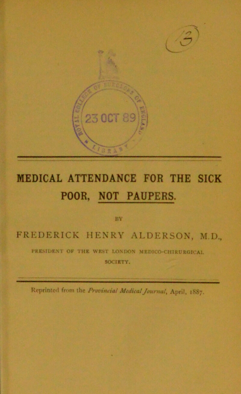 MEDICAL ATTENDANCE FOR THE SICK POOR, NOT PAUPERS. BY FREDERICK HENRY ALDERSON, M.D., l•KIC^.Il)F.^•T OF THE WEST LONDON MEDICO-ClURUROtCAl. SOCIETY. Reprintc<i from the ProvimiaJ Mtdieal/ourtml, April, 1887.