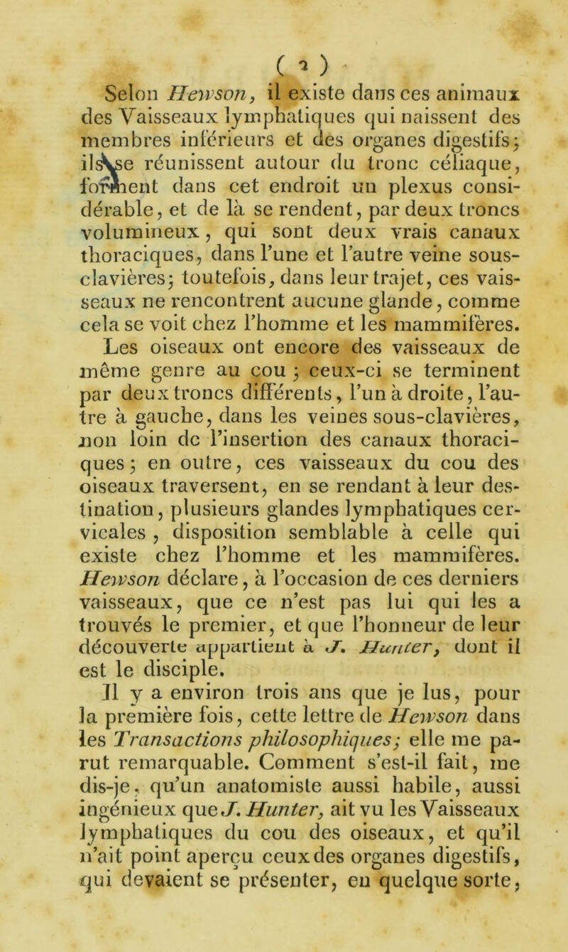 ( •> ) - Selon Hensoji, il existe dans ces animaux des Vaisseaux lymphatiques qui naissent des membres inférieurs et clés organes digestifs3 il^e réunissent autour du tronc céliaque, forment dans cet endroit un plexus consi- dérable, et de là se rendent, par deux troncs volumineux, qui soüt deux vrais canaux thoraciques, dans l’une et l’autre veine sous- clavières 3 toutefois, dans leur trajet, ces vais- seaux ne rencontrent aucune glande, comme cela se voit chez l’homme et les mammifères. Les oiseaux ont encore des vaisseaux de même genre au cou 3 ceux-ci se terminent par deux troncs différents, l’un à droite, l’au- tre à gauche, dans les veines sous-clavières, non loin de l’insertion des canaux thoraci- ques 3 en outre, ces vaisseaux du cou des oiseaux traversent, en se rendant à leur des- tination, plusieurs glandes lymphatiques cer- vicales , disposition semblable à celle qui existe chez l’homme et les mammifères. Heivson déclare, à l’occasion de ces derniers vaisseaux, que ce n’est pas lui qui les a trouvés le premier, et que l’honneur de leur découverte appartient à </. Hunier, dont il est le disciple. Il y a environ trois ans que je lus, pour la première fois, cette lettre de Hcwson dans les Transactions philosophiques ; elle me pa- rut remarquable. Comment s’est-ii fait, me dis-je, qu’un anatomiste aussi habile, aussi ingénieux que J. Hunier, ait vu les Vaisseaux lymphatiques du cou des oiseaux, et qu’il n’ait point aperçu ceux des organes digestifs, qui devaient se présenter, eu quelque sorte,
