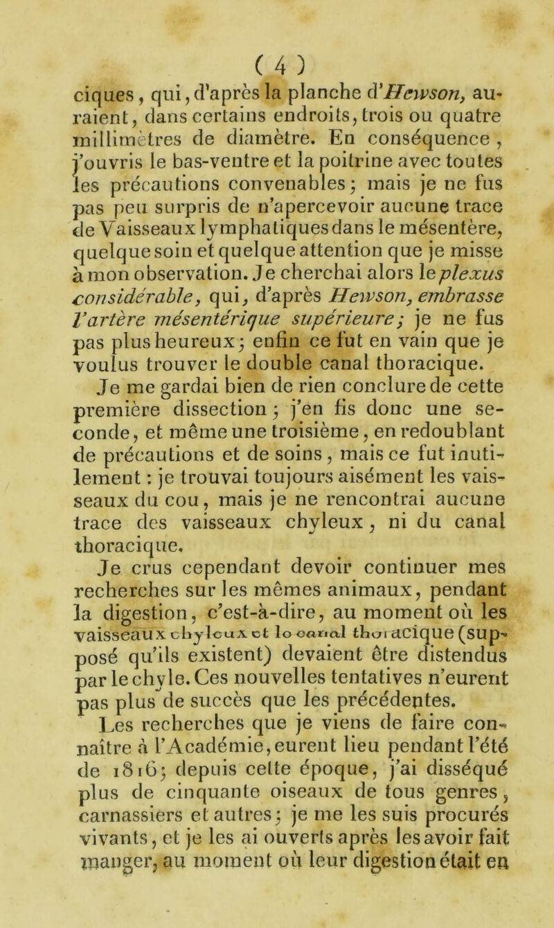 ciques, qui, d’après la planche cl'Hewson, au- raient, dans certains endroits, trois ou quatre millimètres de diamètre. En conséquence , l’ouvris le bas-ventre et la poitrine avec toutes les précautions convenables; mais je ne fus pas peu surpris de n’apercevoir aucune trace de Vaisseaux lymphatiques dans le mésentère, quelque soin et quelque attention que je misse à mon observation. Je cherchai alors le plexus considérable, qui, d’après Hewson, embrasse l’artère mésentérique supérieure ; je ne fus pas plus heureux; enfin ce fut en vain que je voulus trouver le double canal thoracique. Je me gardai bien de rien conclure de cette première dissection ; j’en fis donc une se- conde, et même une troisième, en redoublant de précautions et de soins, mais ce fut inuti- lement : je trouvai toujours aisément les vais- seaux du cou, mais je ne rencontrai aucune trace des vaisseaux chyleux, ni du canal thoracique. Je crus cependant devoir continuer mes recherches sur les mêmes animaux, pendant la digestion, c’est-à-dire, au moment où les vaisseauxcbjlcuAet looarial tboi acique (sup'» posé qu’ils existent) devaient être distendus par le chyle. Ces nouvelles tentatives n’eurent pas plus de succès que les précédentes. Les recherches que je viens de faire con-* naître à l’Académie, eurent lieu pendant l’été de 1816; depuis celte époque, j’ai disséqué plus de cinquante oiseaux de tous genres, carnassiers et autres; je me les suis procurés vivants, et je les ai ouverts après les avoir fait manger, au moment où leur digestion était en