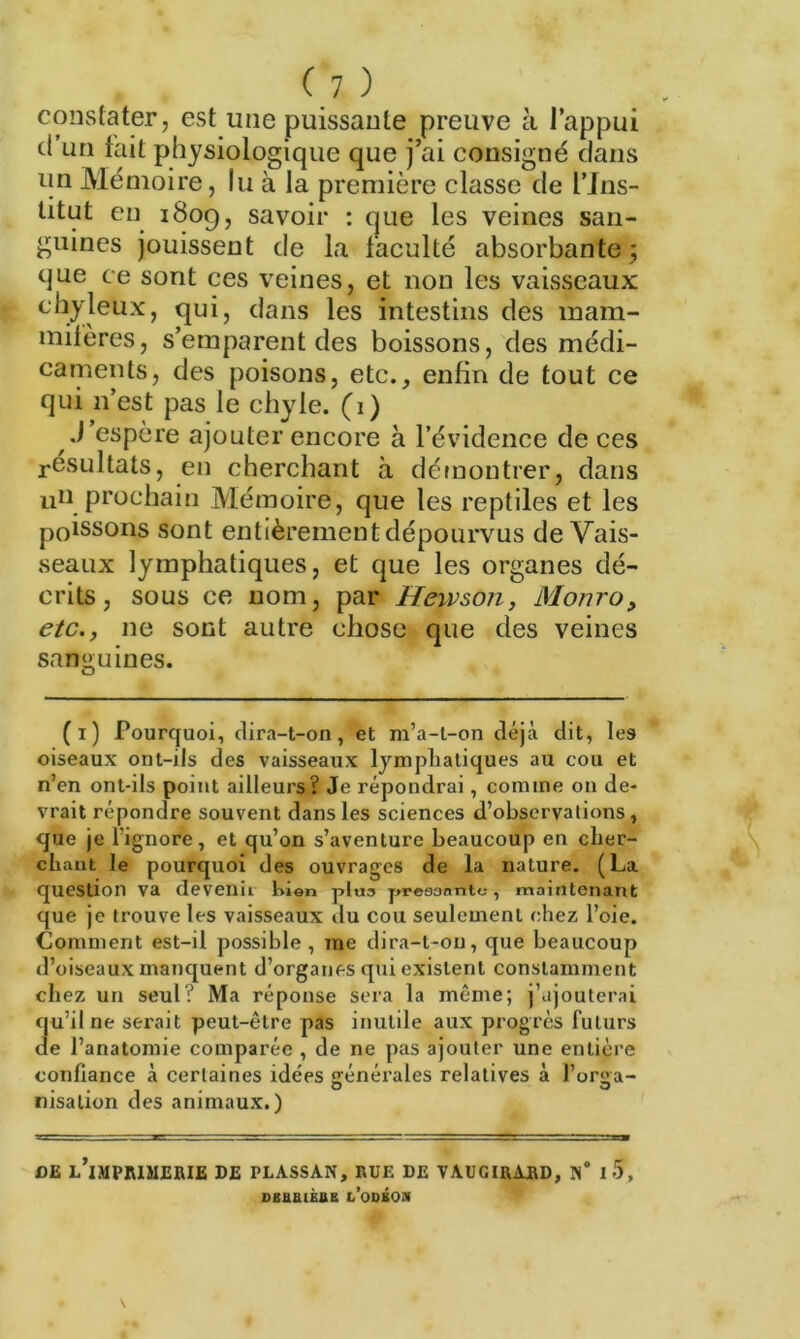 constater, est une puissante preuve à l’appui d’un fait physiologique que j’ai consigné clans un Mémoire, lu à la première classe de l’Ins- titut en 1809, savoir : que les veines san- guines jouissent de la faculté absorbante 5 que ce sont ces veines, et non les vaisseaux chyleux, qui, dans les intestins des mam- mifères, s’emparent des boissons, des médi- caments, des poisons, etc., enfin de tout ce qui 11’est pas le chyle. (1) J espère ajouter encore à l’évidence de ces résultats, en cherchant à démontrer, dans un prochain Mémoire, que les reptiles et les poissons sont entièrement dépourvus de Vais- seaux lymphatiques, et que les organes dé- crits, sous ce nom, par Heivson, Monro, etc., ne sont autre chose que des veines sanguines. (1) Pourquoi, dira-t-on, et m’a-l-on déjà dit, les oiseaux ont-ils des vaisseaux lymphatiques au cou et n’en ont-ils point ailleurs? Je répondrai, comme on de- vrait répondre souvent dans les sciences d’observations, que je l'ignore, et qu’on s’aventure beaucoup en cher- chant le pourquoi des ouvrages de la nature. (La question va devenii bien plus pressante-, maintenant que je trouve les vaisseaux du cou seulement chez l’oie. Comment est-il possible , me dira-t-on, que beaucoup d’oiseaux manquent d’organes qui existent constamment chez un seul? Ma réponse sera la même; j’ajouterai qu’il ne serait peut-être pas inutile aux progrès futurs de l’anatomie comparée , de ne pas ajouter une entière confiance à certaines idées générales relatives à l’orgfa- 1 • 0 3 nisation des animaux.) DE l’imprimerie DE PLASSAN, RUE DE VAUGIRARD, I 5, SBBU1ÈUB LODKO.H