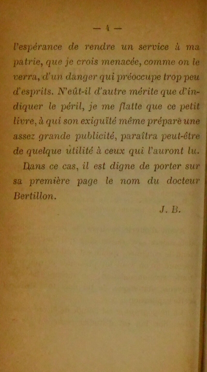 Vespérance de rendre un service à ma patrie, que je crois menacée, comme on le verra, d’un danger qui préoccupe trop peu d'esprits. N’eût-il d’autre mérite que d’in- diquer le péril, je me flatte que ce petit livre, à qui son exiguïté même préparé une \ assez grande publicité, paraîtra peut-être j de quelque utilité à ceux qui l’auront lu. JQans ce cas, il est digne de porter sur sa première page le nom du docteur Bertillon. J. B.