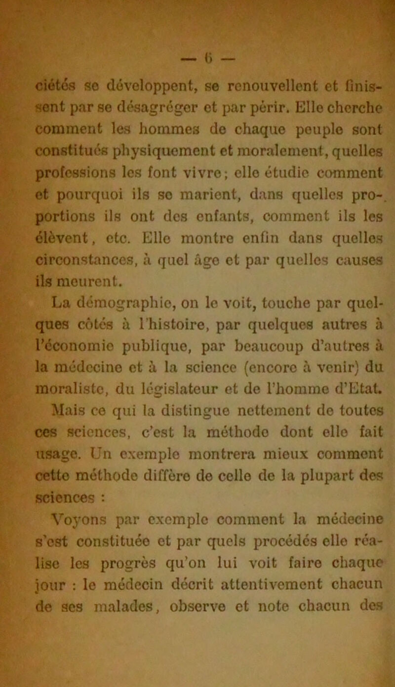 ciétés so développent, se renouvellent et finis- sent par se désagréger et par périr. Elle cherche comment les hommes de chaque peuple sont constitués physiquement et moralement, quelles professions les font vivre; elle étudie comment et pourquoi ils so marient, dans quelles pro-, portions ils ont des enfants, comment ils les élèvent, etc. Elle montre enfin dans quelles circonstances, à quel âge et par quelles causes ils meurent. La démographie, on le voit, touche par quel- ques côtés à l'histoire, par quelques autres à réconomio publique, par beaucoup d’autres à la médecine et à la science (encore à venir) du moraliste, du législateur et de l’homme d’Etat. Mais ce qui la distingue nettement de toutes ces sciences, c’est la méthode dont elle fait usage. Un exemple montrera mieux comment cette méthode diffère de celle de la plupart des sciences Voyons par exemple comment la médecine s’est constituée et par quels procédés elle réa- lise les progrès qu’on lui voit faire chaque jour : le médecin décrit attentivement chacun de scs malades, observe et note chacun des