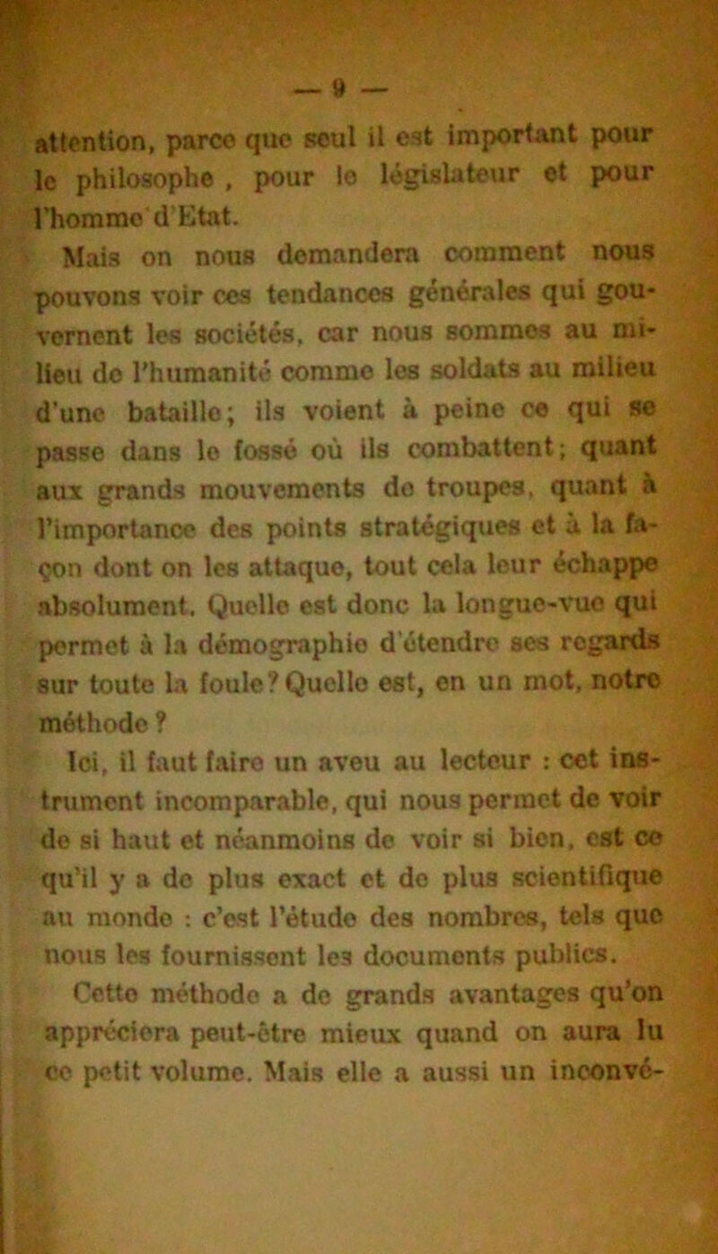 attention, parce que seul U est important pour le philosophe , pour le législate\ir et pour l’homme d'Etat. Mais on nous demandera comment nous pouvons voir ces tendances générales qui gou- vernent les sociétés, car nous sommes au mi- lieu do l'humanité comme les soldats au milieu d’une bataille; ils voient à peine ce qui se passe dans le fossé où ils combattent; quant aux grands mouvements do troupes, quant à l’importance des points stratégiques et à la fa- çon dont on les attaque, tout cela leur échappe absolument. Quelle est donc la longue-vue qui permet à la démographie d’étendre ses regards sur toute la foule?Quelle est, en un mot, notre méthode ? Ici, il faut faire un aveu au lecteur : cet ins- trument incomparable, qui nous permet de voir do si haut et néanmoins de voir si bien, est ce qu’il y a de plus exact et do plus scientifique au monde ; c’est l’étude des nombres, tels que nous les fournissent les documents publics. Cette méthode a do grands avantages qu’on appréciera peut-être mieux quand on aura lu ■ CO petit volume. Mais elle a aussi un inoonvé-