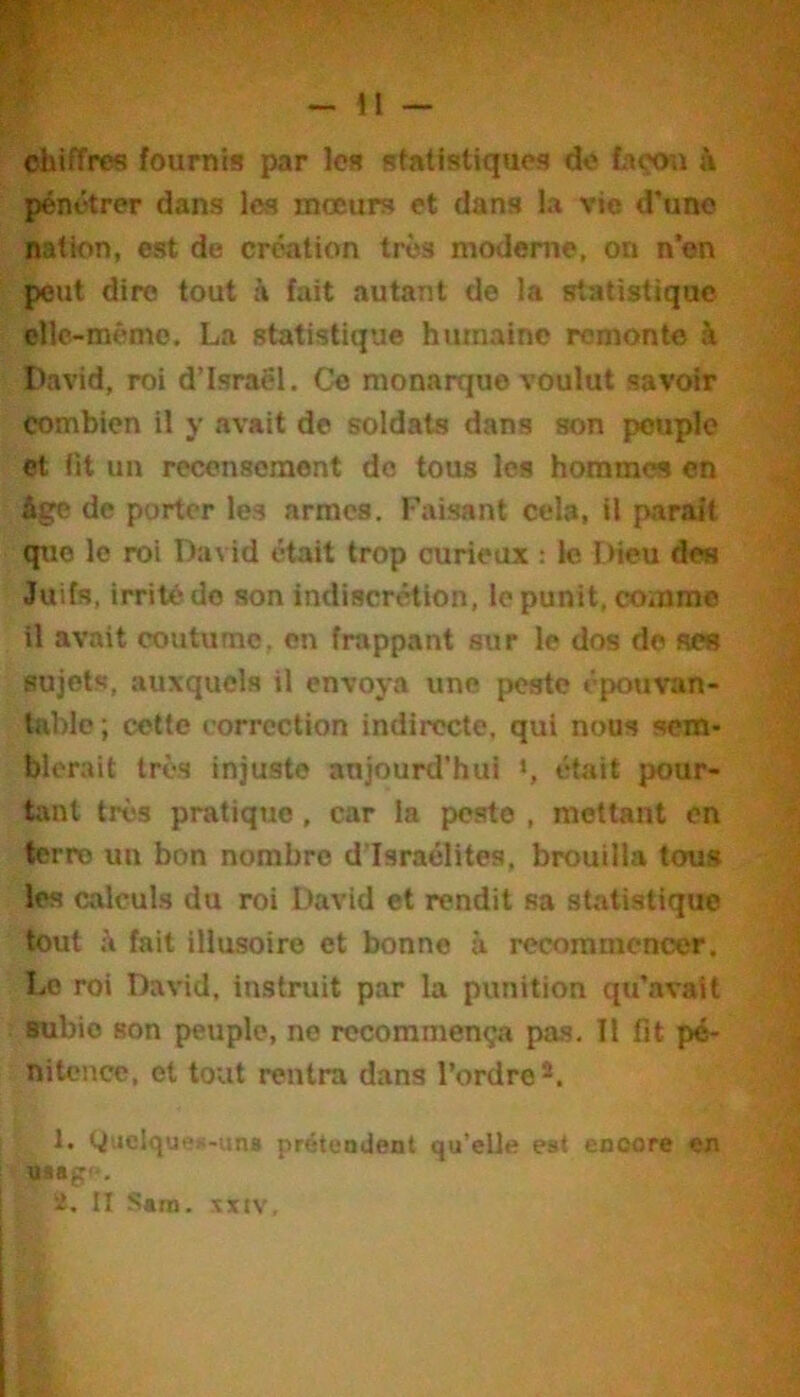 chiffres fournis par les statistiques do tiçou à pénétrer dans les moeurs et dans la vie d’une nation, est de création très moderne, on n’en peut dire tout à fait autant de la statistique elle-même. La statistique humaine remonte à David, roi d’Israël. Ce monarque voulut savoir combien il y avait de soldats dans son peuple et fit un recensement do tous les hommes en Age de porter les armes. Faisant cela, il parait que le roi David était trop curieux ; le THeu des Juifs, irrité do son indiscrétion, le punit, comme il avait coutume, en frappant sur le dos de ses sujets, auxquels il envoya une peste épouvan- table ; cette correction indirecte, qui nous sem- blerait très injuste aujourd'hui >, était pour- tant très pratique , car la peste , mettant en terre un bon nombre d’Israélites, brouilla tous les calculs du roi David et rendit sa statistique tout à fait illusoire et bonne à recommencer. Le roi David, instruit par la punition qu’avait subie son peuple, ne recommença pas. Il fit pé- nitence, et tout rentra dans l’ordre*. 1. Wt>clque»-una prétendent qu’elle est encore en usagf, i. Il Sara. xxi\.